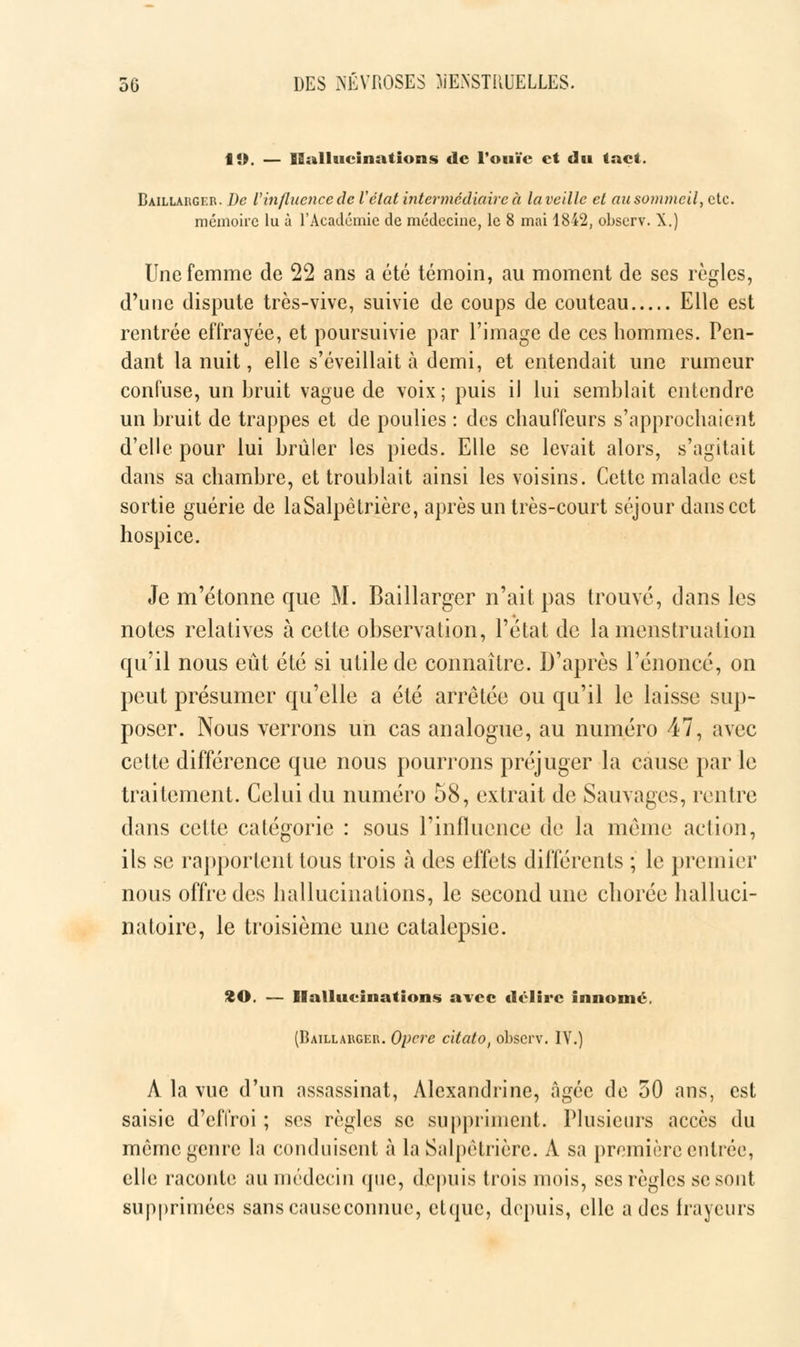 19. — Hallucinations de l'ouïe et du tact. Baillauger. De Vinfluence de Vétat intermédiaire à la veille et au sommeil, etc. mémoire lu à l'Académie de médecine, le 8 mai 1842, observ. X.) Une femme de 22 ans a été témoin, au moment de ses règles, d'une dispute très-vive, suivie de coups de couteau Elle est rentrée effrayée, et poursuivie par l'image de ces hommes. Pen- dant la nuit, elle s'éveillait à demi, et entendait une rumeur confuse, un bruit vague de voix; puis il lui semblait entendre un bruit de trappes et de poulies : des chauffeurs s'approchaient d'elle pour lui brûler les pieds. Elle se levait alors, s'agitait dans sa chambre, et troublait ainsi les voisins. Cette malade est sortie guérie de laSalpètrière, après un très-court séjour dans cet hospice. Je m'étonne que M. Baillarger n'ait pas trouvé, dans les notes relatives à cette observation, l'état de la menstruation qu'il nous eût été si utile de connaître. D'après l'énoncé, on peut présumer qu'elle a été arrêtée ou qu'il le laisse sup- poser. Nous verrons un cas analogue, au numéro 47, avec cette différence que nous pourrons préjuger la cause par le traitement. Celui du numéro 58, extrait de Sauvages, rentre dans cette catégorie : sous l'influence de la même action, ils se rapportent tous trois à des effets différents ; le premier nous offre des hallucinations, le second une chorée halluci- natoire, le troisième une catalepsie. %0. — Hallucinations avec délire innomé. (Baillauger. Opère citatof observ. IV.) À la vue d'un assassinat, Àlexandrine, âgée de 50 ans, est saisie d'effroi ; ses règles se suppriment. Plusieurs accès du même genre la conduisent à laSalpètrière. À sa première entrée, elle raconte au médecin que, depuis trois mois, ses règles se sont supprimées sans cause connue, etque, depuis, elle a des frayeurs