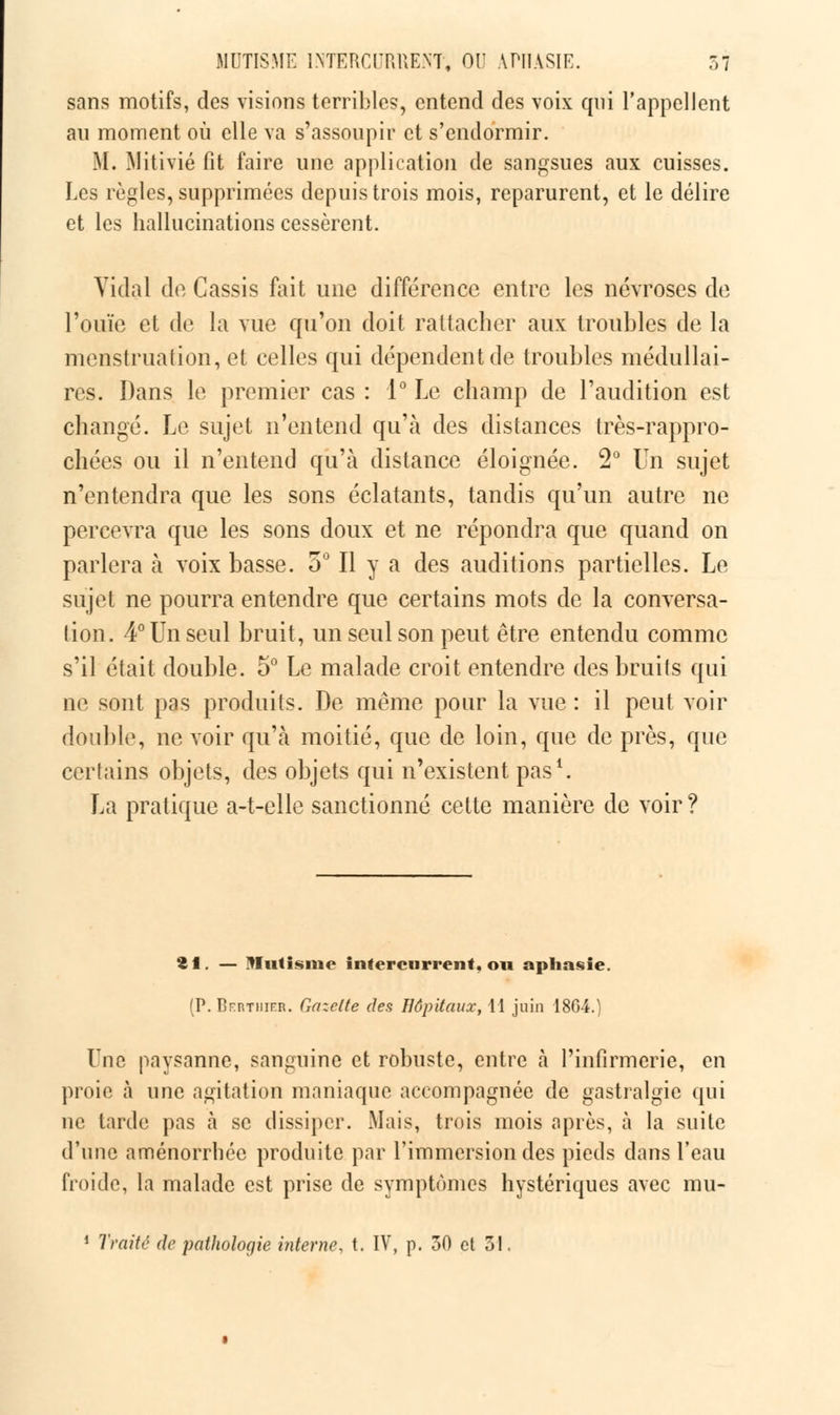 sans motifs, des visions terribles, entend des voix qui l'appellent an moment où elle va s'assoupir et s'endormir. M. Mitivié fit faire une application de sangsues aux cuisses. Les règles, supprimées depuis trois mois, reparurent, et le délire et les hallucinations cessèrent. Vidal de Cassis fait une différence entre les névroses de l'ouïe et de la vue qu'on doit rattacher aux troubles de la menstruation, et celles qui dépendent de troubles médullai- res. Dans le premier cas : 1° Le champ de l'audition est changé. Le sujet n'entend qu'à des distances très-rappro- chées ou il n'entend qu'à distance éloignée. 2° Un sujet n'entendra que les sons éclatants, tandis qu'un autre ne percevra que les sons doux et ne répondra que quand on parlera à voix basse. 5° Il y a des auditions partielles. Le sujet ne pourra entendre que certains mots de la conversa- tion. 4° Un seul bruit, un seul son peut être entendu comme s'il était double. 5° Le malade croit entendre des bruits qui ne sont pas produits. De même pour la vue : il peut voir double, ne voir qu'à moitié, que de loin, que de près, que certains objets, des objets qui n'existent pas1. La pratique a-t-clle sanctionné cette manière de voir ? fcf. — Mutisme intercurrent, ou aphasie. (P. BrRTiiiKR. Gazette des Hôpitaux, 11 juin 18G4.) Lue paysanne, sanguine et robuste, entre à l'infirmerie, en proie à une agitation maniaque accompagnée de gastralgie qui ne tarde pas à se dissiper. Mais, trois mois après, à la suite d'une aménorrhée produite par l'immersion des pieds dans l'eau froide, la malade est prise de symptômes hystériques avec mu- 1 Traité de pathologie interne, t. IV, p. 30 et 31.
