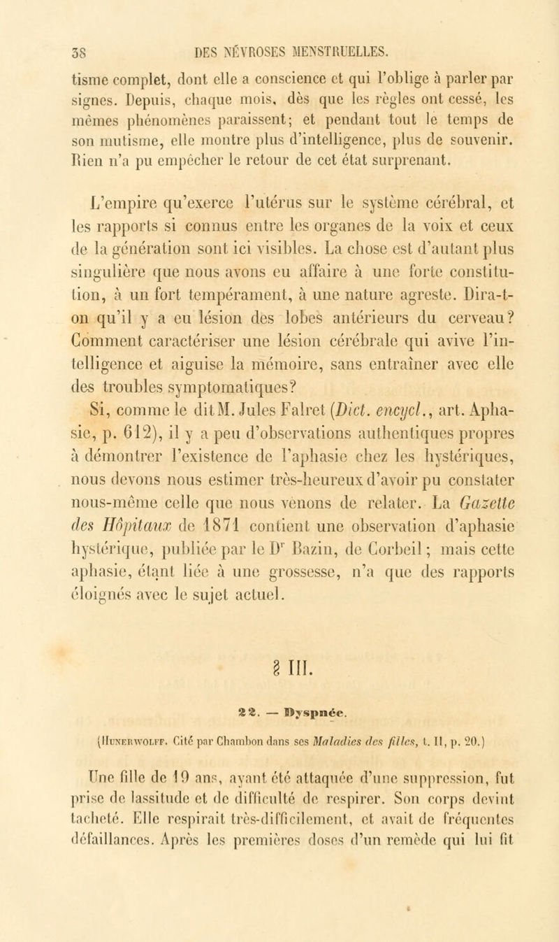 tisme complet, dont elle a conscience et qui l'oblige à parler par signes. Depuis, chaque mois, dès que les règles ont cessé, les mêmes phénomènes paraissent; et pendant tout le temps de son mutisme, elle montre plus d'intelligence, plus de souvenir. Rien n'a pu empêcher le retour de cet état surprenant. L'empire qu'exerce l'utérus sur le système cérébral, et les rapports si connus entre les organes de la voix et ceux de la génération sont ici visibles. La chose est d'autant plus singulière que nous avons eu affaire à une forte constitu- tion, à un fort tempérament, à une nature agreste. Dira-t- on qu'il y a eu lésion des lobes antérieurs du cerveau? Comment caractériser une lésion cérébrale qui avive l'in- telligence et aiguise la mémoire, sans entraîner avec elle des troubles symptomatiques? Si, comme le dit M. Jules Falret (Dict. encycl., art. Apha- sie, p. 612), il y a peu d'observations authentiques propres à démontrer l'existence de l'aphasie chez les hystériques, nous devons nous estimer très-heureux d'avoir pu constater nous-même celle que nous venons de relater. La Gazette des Hôpitaux de 1871 contient une observation d'aphasie hystérique, publiée par le Dr Bazin, de Gorbeil ; mais cette aphasie, étant liée à une grossesse, n'a que des rapports éloignés avec le sujet actuel. III, HZ. — Dyspnée. (Hunerwolff. Cité par Cliambon dans ses Maladies des filles, l. II, p. 20.) Une fille de 10 ans, ayant été attaquée d'une suppression, Tut prise de lassitude et de difficulté de respirer. Son corps devint tacheté. Elle respirait très-difficilement, et avait de fréquentes défaillances. Après les premières doses d'un remède qui lui fit
