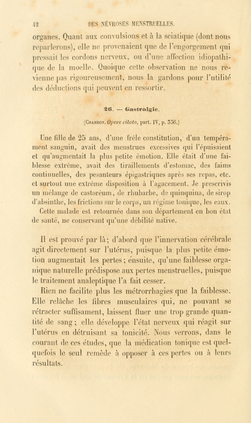 organes. Quant aux convulsions et à la sciatique (dont nous reparlerons), elle ne provenaient que de l'engorgement qui pressait les cordons nerveux, ou d'une affection idiopathi- que de la moelle. Quoique cette observation ne nous re- vienne pas rigoureusement, nous la gardons pour l'utilité des déductions qui peuvent en ressortir, 26. — Gastralgie. (Chambon. Opère citato, part. IV, p. 336.) Une fille de 25 ans, d'une frêle constitution, d'un tempéra- ment sanguin, avait des menstrues excessives qui l'épuisaient et qu'augmentait la plus petite émotion. Elle était d'une fai- blesse extrême, avait des tiraillements d'estomac, des faims continuelles, des pesanteurs épigastriques après ses repas, etc. et surtout une extrême disposition à l'agacement. Je prescrivis un mélange de castoréum, de rhubarbe, de quinquina, de sirop d'absinthe, les frictions sur le corps, un régime tonique, les eaux. Cette malade est retournée dans son département en bon état de santé, ne conservant qu'une débilité native. Il est prouvé par là; d'abord que l'innervation cérébrale agit directement sur l'utérus, puisque la plus petite émo- tion augmentait les pertes; ensuite, qu'une faiblesse orga- nique naturelle prédispose aux pertes menstruelles, puisque le traitement analeptique l'a fait cesser. Rien ne facilite plus les métrorrhagies que la faiblesse. Elle relâche les fibres musculaires qui, ne pouvant se rétracter suffisament, laissent fluer une trop grande quan- tité de sang; elle développe l'état nerveux qui réagit sur l'utérus en détruisant sa tonicité. Nous verrons, dans le courant de ces études, que la médication tonique est quel- quefois le seul remède à opposer à ces pertes ou à leurs résultats.