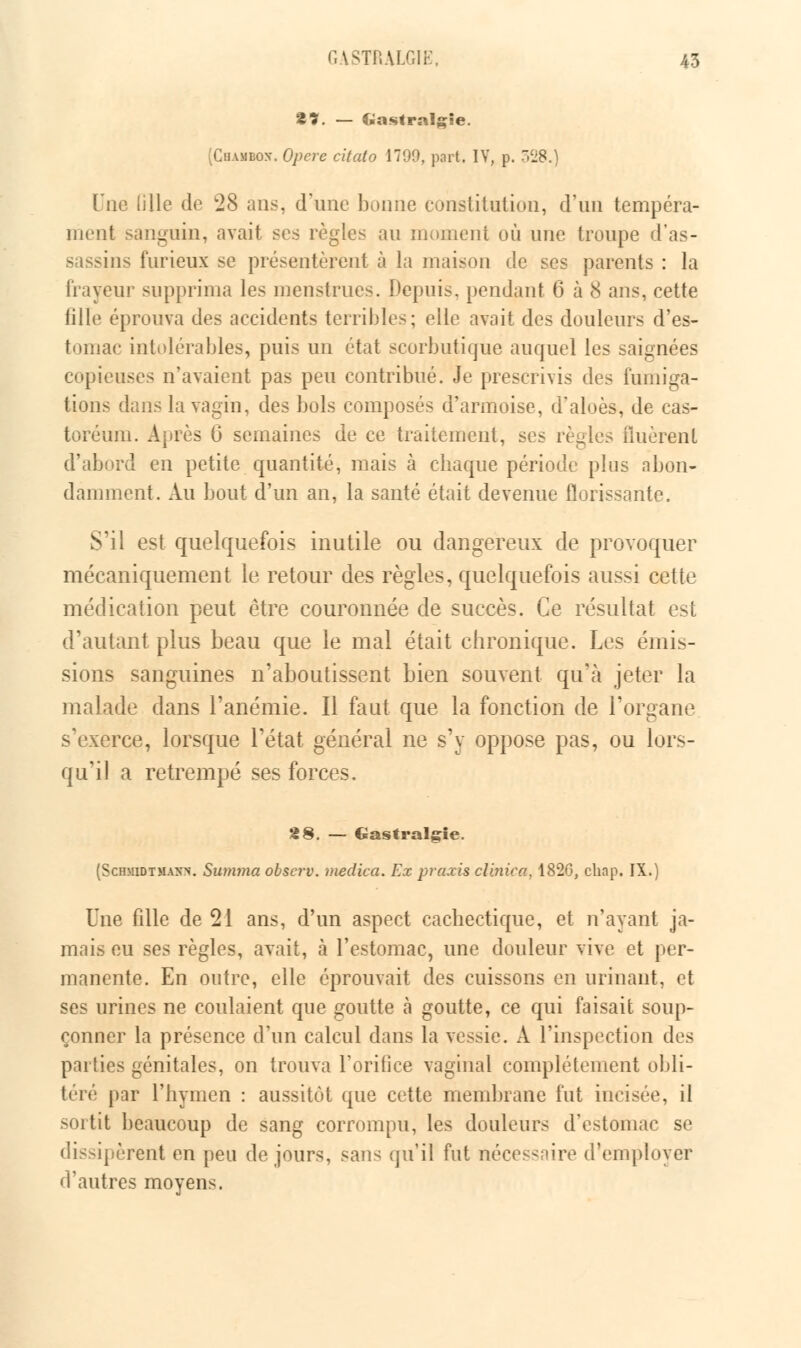 %%. — Gastralgie. (Chambox, Opère citato 1799, part. IV, p. 528.) \li\Q tille de 28 ans, d'une bonne constitution, d'un tempéra- ment sanguin, avait ses règles an moment oîi une troupe d'as- sassins furieux se présentèrent à la maison de ses parents : la frayeur supprima les menstrues. Depuis, pendant 6 à 8 ans, eette fille éprouva des accidents terribles; elle avait des douleurs d'es- tomac intolérables, puis un état scorbutique auquel les saignées copieuses n'avaient pas peu contribué. Je prescrivis des fumiga- tions dans la vagin, des bols composés d'armoise, d'aloès, de cas- toréum. Après 6* semaines de ce traitement, se.- règles Huèrent d'abord en petite quantité, mais à chaque période plus abon- damment. Au bout d'un an, la santé était devenue florissante. S'il est quelquefois inutile ou dangereux de provoquer mécaniquement le retour des règles, quelquefois aussi cette médication peut être couronnée de succès. Ce résultat est d'autant plus beau que le mal était chronique. Les émis- sions sanguines n'aboutissent bien souvent qu'à jeter la malade dans l'anémie. Il faut que la fonction de l'organe s'exerce, lorsque l'état général ne s'y oppose pas, ou lors- qu'il a retrempé ses forces. 28. — Gastralgie. (Schmidtmakn. Summa observ. medica. Ex praxis clinica, 1820, chap. IX.) Une fdle de 21 ans, d'un aspect cachectique, et n'ayant ja- mais eu ses règles, avait, à l'estomac, une douleur vive et per- manente. En outre, elle éprouvait des cuissons en urinant, et ses urines ne coulaient que goutte à goutte, ce qui faisait soup- çonner la présence d'un calcul dans la vessie. A l'inspection des parties génitales, on trouva l'orifice vaginal complètement obli- téré par l'hymen : aussitôt que cette membrane fut incisée, il sortit beaucoup de sang corrompu, les douleurs d'estomac se dissipèrent en peu de jours, sans qu'il fut nécessore d'employer d'autres moyens.