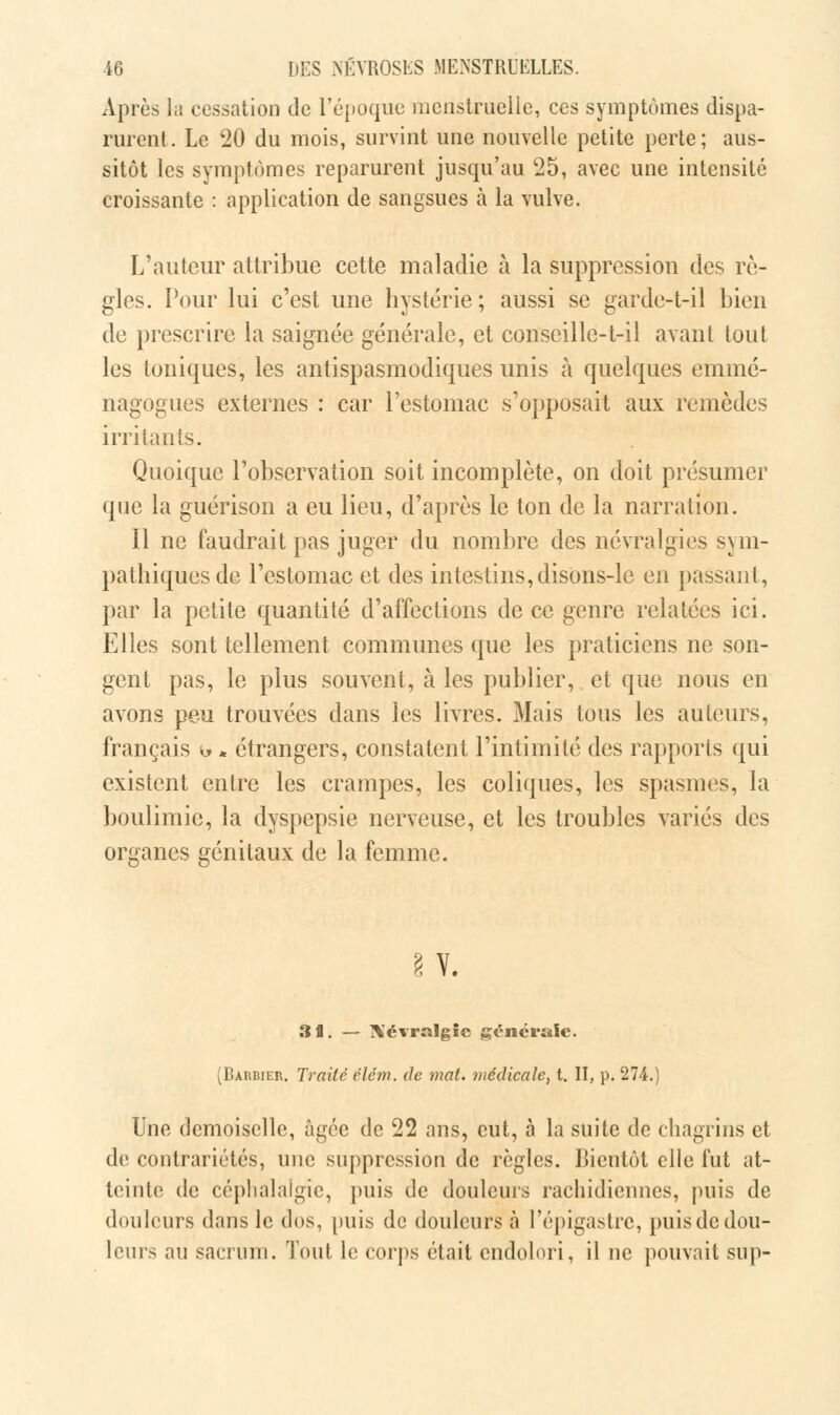 Après hi cessation de l'époque menstruelle, ces symptômes dispa- rurent. Le 20 du mois, survint une nouvelle petite perte; aus- sitôt les symptômes reparurent jusqu'au 25, avec une intensité croissante : application de sangsues à la vulve. L'auteur attribue cette maladie à la suppression des rè- gles. Pour lui c'est une hystérie; aussi se garde-t-il bien de prescrire la saignée générale, et conseille-t-il avant tout les toniques, les antispasmodiques unis à quelques emmé- nagogues externes : car l'estomac s'opposait aux remèdes irritants. Quoique l'observation soit incomplète, on doit présumer que la guérison a eu lieu, d'après le ton de la narration. Il ne faudrait pas juger du nombre des névralgies sym- pathiques de l'estomac et des intestins,disons-le en passant, par la petite quantité d'affections de ce genre relatées ici. Elles sont tellement communes que les praticiens ne son- gent pas, le plus souvent, à les publier, et que nous en avons peu trouvées dans les livres. Mais tous les auteurs, français t> * étrangers, constatent l'intimité des rapports qui existent entre les crampes, les coliques, les spasmes, la boulimie, la dyspepsie nerveuse, et les troubles variés des organes génitaux de la femme. § Y. 31. — Xévralgic générale. (Barbier. Traité clém. de mat. médicale, t. II, p. 274.) Une demoiselle, âgée de 22 ans, eut, à la suite de chagrins et de contrariétés, une suppression de règles. Bientôt elle fut at- teinte de céphalalgie, puis de douleurs rachidiennes, puis de douleurs dans le dos, puis de douleurs à l'épigastre, puis de dou- leurs au sacrum. Tout le corps était endolori, il ne pouvait sup-