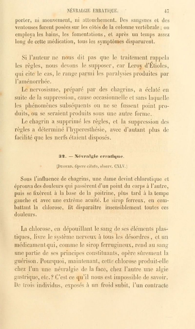 porter, ni mouvement, ni attouchement. Des sangsues et des ventouses furent posées sur les côtés de la colonne vertébrale ; ou employa les bains, les fomentations, et après un temps assez long de cette médication, tous les symptômes disparurent. Si Fauteur ne nous dit pas que le traitement rappela les règles, nous devons le supposer, car Leroy d'Etiolés, qui cite le cas, le range parmi les paralysies produites par l'aménorrhée. Le nervosisme, préparé par des chagrins, a éclaté en suite de la suppression, cause occasionnelle et sans laquelle les phénomènes subséquents ou ne se fussent point pro- duits, ou se seraient produits sous une autre forme. Le chagrin a supprimé les règles, et la suppression des règles a déterminé l'hyperesthésie, avec d'autant plus de facilité que les nerfs étaient disposés. 3$. — Xévralgie erratique. (Pu£Ourd. Opcre cilato, observ. CXLV. Sous l'influence de chagrins, une dame devint chlorotique et éprouva des douleurs qui passèrent d'un point du corps à l'autre, puis se fixèrent à la base de la poitrine, plus tard à la tempe gauche et avec une extrême acuité. Le sirop ferreux, en com- battant la chlorose, fit disparaître insensiblement toutes ces douleurs. La chlorose, en dépouillant le sang de ses éléments plas- tiques, livre le système nerveux à tous les désordres, et un médicament qui, comme le sirop ferrugineux, rend au sang une partie de ses principes constituants, opère sûrement la guérison. Pourquoi, maintenant, cette chlorose produit-elle chez l'un une névralgie de la face, chez l'autre une algie gastrique, etc.? C'est ce qu'il nous est impossible de savoir. De trois individus, exposés à un froid subit, l'un contracte