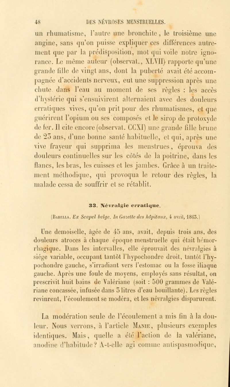 un rhumatisme, l'autre une bronchite, le troisième une angine, sans qu'on puisse expliquer ces différences autre- ment que par la prédisposition, mot qui voile notre igno- rance. Le même auteur (observât., XLYII) rapporte qu'une grande fille de vingt ans, dont la puberté avait été accom- pagnée d'accidents nerveux, eut une suppression après une chute dans l'eau au moment de ses règles : les accès d'hystérie qui s'ensuivirent alternaient avec des douleurs erratiques vives, qu'on prit pour des rhumatismes, et que guérirent l'opium ou ses composés et le sirop de protoxyde de fer. Il cite encore (observât. CCXI) une grande fille brune de 25 ans, d'une bonne santé habituelle, et qui, après une vive frayeur qui supprima les menstrues, éprouva des douleurs continuelles sur les côtés de la poitrine, dans les lianes, les bras, les cuisses et les jambes. Grâce à un traite- ment méthodique, qui provoqua le retour des règles, la malade cessa de souffrir et se rétablit. 33. Xévralgie erratique. (Barella. Ex Scapel belge. In Gazette des hôjyitaux, 4 avril, 18G3.) Une demoiselle, âgée de 45 ans, avait, depuis trois ans, des douleurs atroces à chaque époque menstruelle qui était hémor- rliagique. Dans les intervalles, elle éprouvait des névralgies à siège variable, occupant tantôt l'hypochondre droit, tantôt l'hy- pochondre gauche, s'irradiant vers l'estomac ou la fosse iliaque gauche. Après une foule de moyens, employés sans résultat, on prescrivit huit bains de Valériane (soit : 500 grammes de Valé- riane concassée, infusée dans o litres d'eau bouillante). Los règles revinrent, l'écoulement se modéra, et les névralgies disparurent. La modération seule de l'écoulement a mis fin à la dou- leur. Nous verrons, à l'article Manie, plusieurs exemples identiques. Mais, quelle a été l'action de la valériane, anodine d'habitude? A-l-elle agi comme antispasmodique,