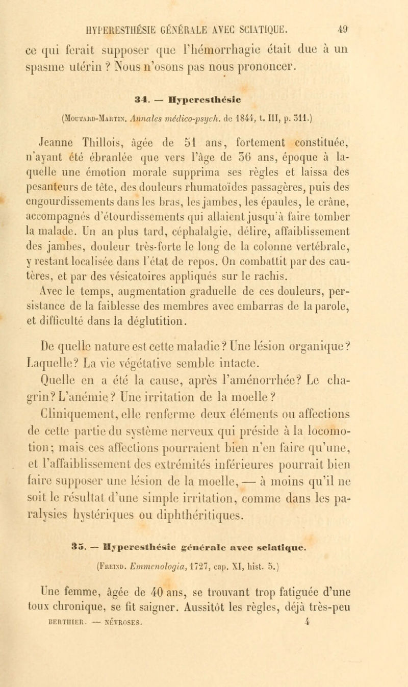 ce qui forait supposer que l'hémorrhagie était duo à un spasme utérin ? ^Tous n'osons pas nous prononcer. 34. — Ilyperesthésie (Moutard-Martin. Annales médico-psyck. de 184i, t. III, p. 311.) Jeanne Thillois, âgée de 51 ans, fortement constituée, n'ayant été ébranlée que vers l'âge de 50 ans, époque à la- quelle une émotion morale supprima ses règles et laissa des pesanteurs de tète, des douleurs rhumatoïdes passagères, puis des engourdissements dans les bras, les jambes, les épaules, le crâne, accompagnés d'élourdissenients qui allaient jusqu'à faire tomber la malade. Un an plus tard, céphalalgie, délire, affaiblissement des jambes, douleur très-forte le long de la colonne vertébrale, y restant localisée dans l'état de repos. On combattit par des cau- tères, et par des vésicatoires appliqués sur le rachis. Avec le temps, augmentation graduelle de ces douleurs, per- sistance de la faiblesse des membres avec embarras de la parole, et difficulté dans la déglutition. De quelle nature est cette maladie*? Une lésion organique? Laquelle? La vie végétative semble intacte. Quelle en a été la cause, après l'aménorrhée? Le cha- grin? L'anémie? Une irritation de la moelle? Cliniquement, elle renferme deux éléments ou affections de cette partie du système nerveux qui préside à la locomo- tion; mais ces affections pourraient bien n'en faire qu'une, el l'affaiblissement des extrémités inférieures pourrait bien faire supposer une lésion de la moelle,— à moins qu'il ne soit le résultat (rime simple irritation, comme dans les pa- ralysies hystériques ou diphthéritiques. 35. — Mvperesthésie générale avec sciatique. (Freisd. Emmenologia, 17'27, cap. XI, hist. 5.) Une femme, âgée de 40 ans, se trouvant trop fatiguée d'une toux chronique, se fit saigner. Aussitôt les règles, déjà très-peu BERTIIIER. — NÉVROSES. -4