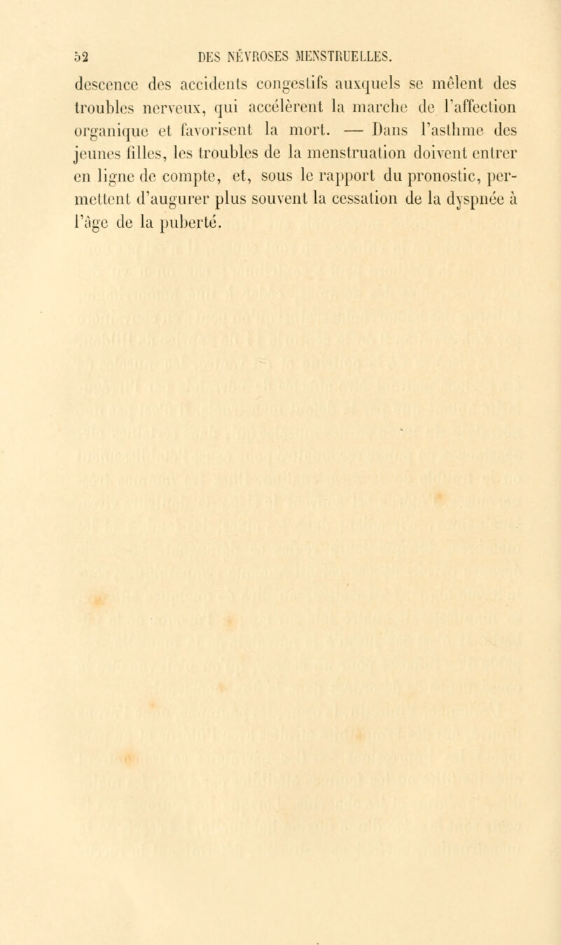 descence dos accidents congestifs auxquels se mêlent des troubles nerveux, qui accélèrent la marche de l'affection organique et favorisent la mort. — Dans l'asthme des jeunes filles, les troubles de la menstruation doivent entrer en ligne de compte, et, sous le rapport du pronostic, per- met lent d'augurer plus souvent la cessation de la dyspnée à l'âge de la puberté.