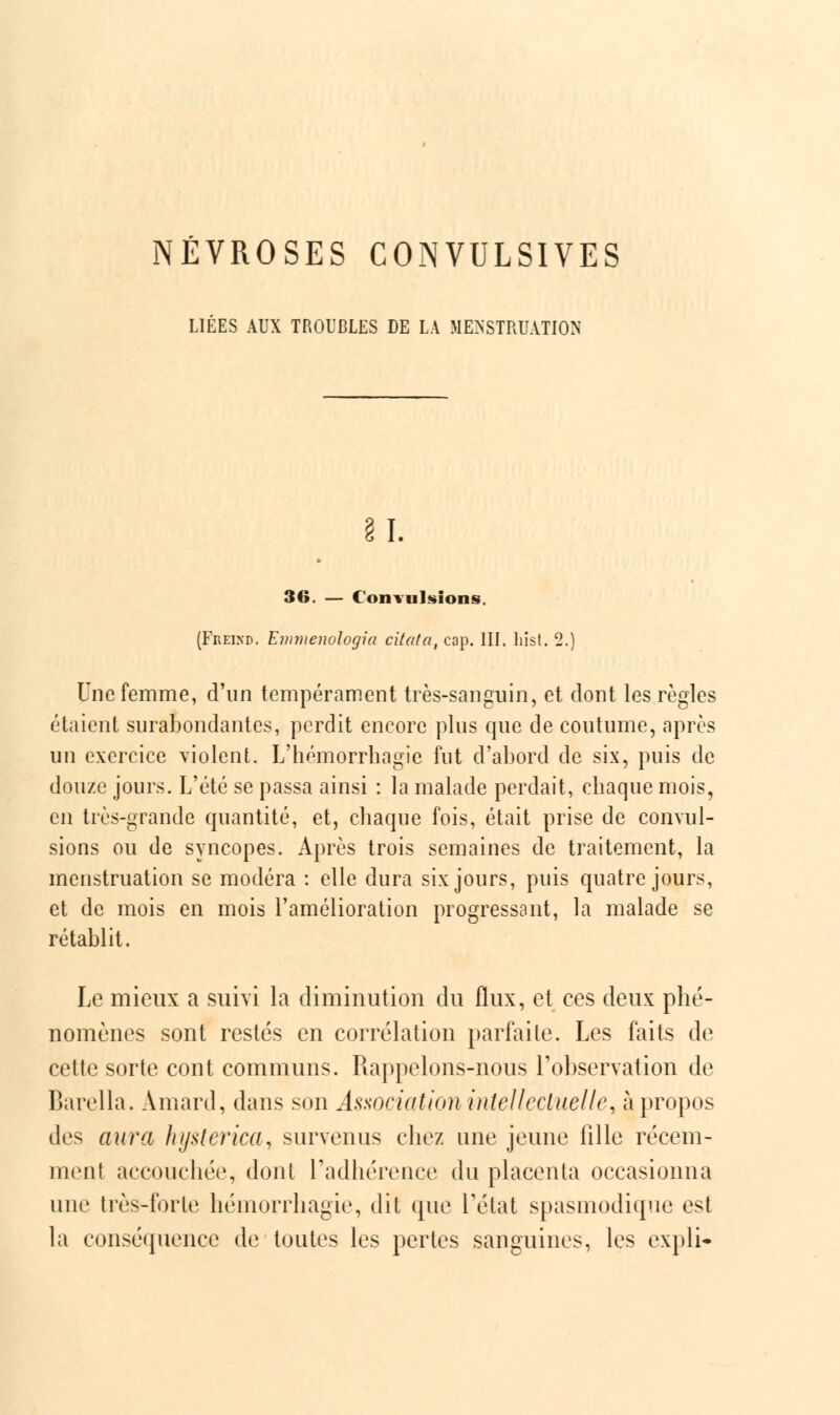 NÉVROSES CONVULSIVES LIÉES AUX TROUBLES DE LA MENSTRUATION 81. 36. — Convulsions. (Freind. Emmenologia citata, cap. III. hist. 2.) Une femme, d'un tempérament très-sanguin, et dont les règles étaient surabondantes, perdit encore plus que de coutume, après un exercice violent. L'hémorrhagie fut d'abord de six, puis de douze jours. L'été se passa ainsi : la malade perdait, chaque mois, en très-grande quantité, et, chaque fois, était prise de convul- sions ou de syncopes. Après trois semaines de traitement, la menstruation se modéra : elle dura six jours, puis quatre jours, et de mois en mois l'amélioration progressant, la malade se rétablit. Le mieux a suivi la diminution du flux, et ces deux phé- nomènes sont restés en corrélation parfaite. Les faits de cette sorte cont communs. Rappelons-nous l'observation de Barella. Amard, dans son Association intellectuelle, à propos des aura hysterica, survenus chez une jeune fille récem- ment accouchée, dont l'adhérence du placenta occasionna une très-forte hémorrhagie, dit que l'état spasmodique est la conséquence de toutes les pertes sanguines, les expli-