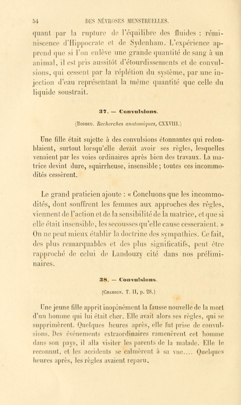 quant par la rupture de l'équilibre des fluides : rémi- niscence d'Hippocrate et de Sydenham. L'expérience ap- prend que si Ton enlève une grande quantité de sang à un animal, il esl pris aussitôt d'étourdissements et de convul- sions, qui cessent par la réplétion du système, par une in- jection d'eau représentant la même quantité que celle du liquide soustrait. 33. — Convulsions. (Bordeu. Recherches anatomiques, CXXVIII.) Une fdle était sujette à des convulsions étonnantes qui redou- blaient, surtout lorsqu'elle devait avoir ses règles, lesquelles venaient par les voies ordinaires après bien des travaux. La ma- trice devint dure, squirrheuse, insensible ; toutes ces incommo- dités cessèrent. Le grand praticien ajoute : « Concluons que les incommo- dités, dont souffrent les femmes aux approches des règles, viennent de l'action et de la sensibilité de la matrice, et que si elle était insensible, les secousses qu'elle cause cesseraient. » On ne peut mieux établir la doctrine des sympathies. Ce fait, des plus remarquables et des plus significatifs, peul être rapproché de celui de Landouzy cité dans nos prélimi- naires. 38. — Convulsions. (Chambon. T. II, p. 28.) Une jeune fdle apprit inopinément la fausse nouvelle de la mort d'un homme qui lui était cher. Elle avait alors ses règles, qui se supprimèrent. Quelques heures après, elle fui pris»1 de convul- sions, [les événements extraordinaires ramenèrent cet homme dans son pays, il alla visiter les parents de la malade. Elle le reconnut, et les accidents se calmèrent à sa vue.... Quelques heures après, les règles avaient reparu.