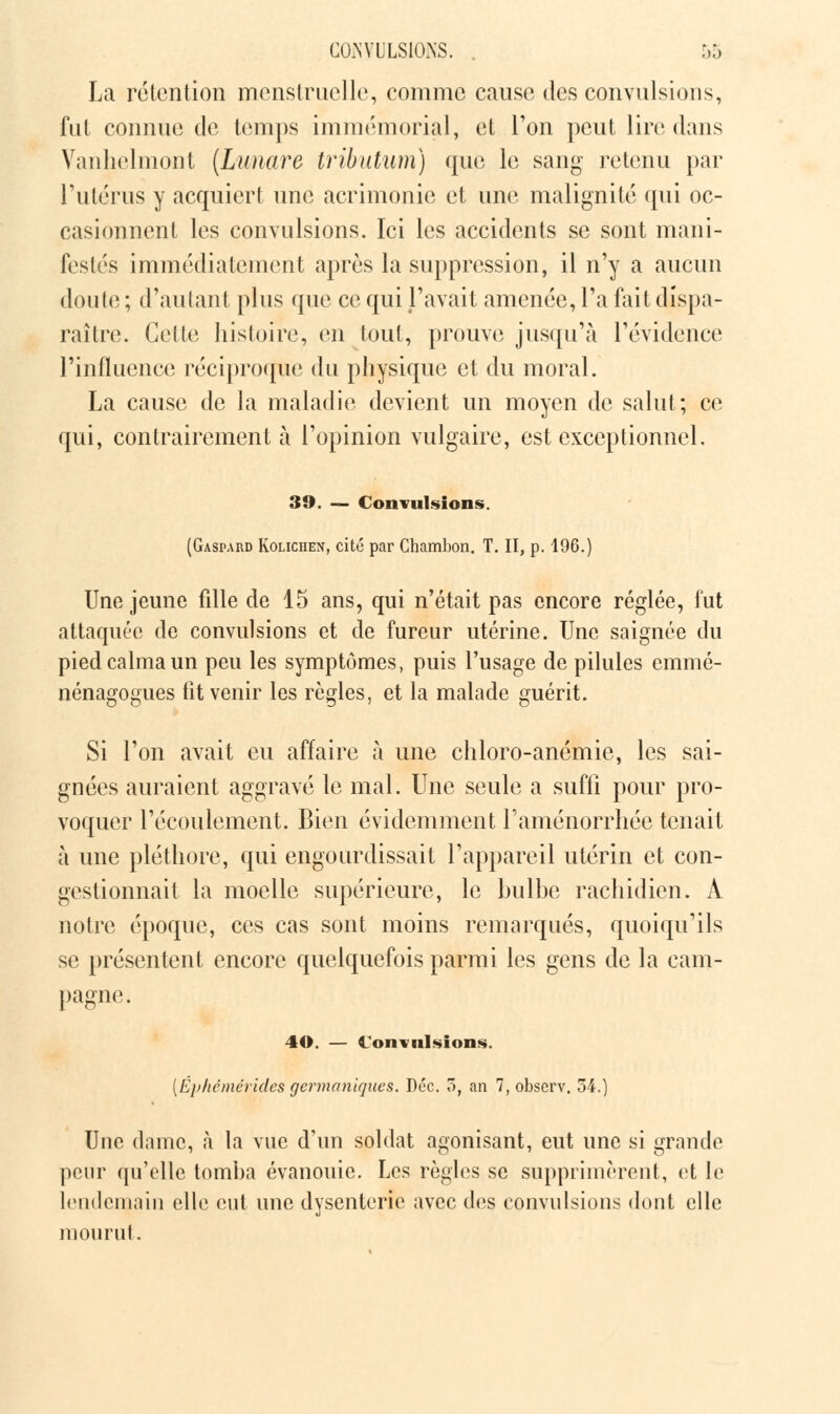 GOJSVULSIONS. La rétention menstruelle, comme cause des convulsions, fut connue de temps immémorial, et Ton peut lire dans Vanhelmont (Lunare tributum) que le sang retenu par l'utérus y acquiert une acrimonie et une malignité qui oc- casionnent les convulsions. Ici les accidents se sont mani- festés immédiatement après la suppression, il n'y a aucun doute ; d'autant plus que ce qui l'avait amenée, l'a fait dispa- raître. Celle histoire, en tout, prouve jusqu'à l'évidence l'influence réciproque du physique et du moral. La cause de la maladie devient un moyen de salut; ce qui, contrairement à l'opinion vulgaire, est exceptionnel, 39. — Convulsions. (Gaspard Kolichen, cité par Chambon. T. II, p. 196.) Une jeune fdle de 15 ans, qui n'était pas encore réglée, fut attaquée de convulsions et de fureur utérine. Une saignée du pied calma un peu les symptômes, puis l'usage de pilules emmé- nénagogues fit venir les règles, et la malade guérit. Si l'on avait eu affaire à une chloro-anémie, les sai- gnées auraient aggravé le mal. Une seule a suffi pour pro- voquer l'écoulement. Bien évidemment l'aménorrhée tenait à une pléthore, qui engourdissait l'appareil utérin et con- gestionnait la moelle supérieure, le bulbe rachidien. À notre époque, ces cas sont moins remarqués, quoiqu'ils se présentent encore quelquefois parmi les gens de la cam- pagne. 40. — Convulsions. [Éphémérides germaniques. Dec. 5, an 7, observ. 54.) Une dame, «à la vue d'un soldat agonisant, eut une si grande peur qu'elle tomba évanouie. Les règles se supprimèrent, et le lendemain elle eut une dysenterie avec des convulsions dont elle mourut.