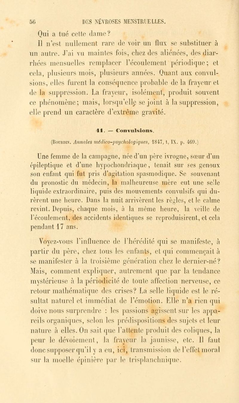 Qui a tué cette dame? Il n'est nullement rare de voir un flux se substituer à un autre. J'ai vu maintes fois, chez des aliénées, des diar- rhées mensuelles remplacer l'écoulement périodique; et cela, plusieurs mois, plusieurs années. Quant aux convul- sions, elles furent la conséquence probable de la frayeur et de la suppression. La frayeur, isolément, produit souvent ce phénomène; mais, lorsqu'elle se joint à la suppression, elle prend un caractère d'extrême gravité. 41. — Convulsions. (Bourdin. Annales médico-psychologiques, 1847, t, IX. p. 469.) Une femme de la campagne, née d'un père ivrogne, sœur d'un épileptique et d'une hypochondriaque, tenait sur ses genoux- son enfant qui fut pris d'agitation spasmodiquc. Se souvenant du pronostic du médecin, la malheureuse mère eut une selle liquide extraordinaire, puis des mouvements convulsifs qui du- rèrent une heure. Dans la nuit arrivèrent les règles, et le calme revint. Depuis, chaque mois, à la même heure, la veille de l'écoulement, des accidents identiques se reproduisirent, et cela pendant 17 ans. Voyez-vous l'influence de l'hérédité qui se manifeste, à partir du père, chez tous les entants, et qui commençait à se manifester à la troisième génération chez le dernier-né? Mais, comment expliquer, autrement que par la tendance mystérieuse à la périodicité de toute affection nerveuse, ce retour mathématique des crises? La selle liquide est le ré- sultat naturel et immédiat de l'émotion. Elle n'a rien qui doive nous surprendre : les passions agissent sur les appa- reils organiques, selon les prédispositions des sujets et leur nature à elles. On sait que l'attente produit des coliques, la peur le dévoiemenl, la frayeur la jaunisse, etc. 11 faut donc supposer qu'il y a eu, ici, transmission de l'effet moral sur la moelle épinière par le trisplanchnique.