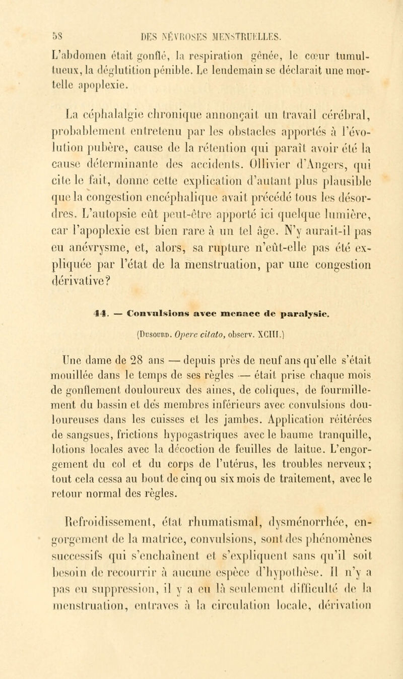 L'abdomen était gonflé, la respiration gênée, le cœur tumul- tueux, la déglutition pénible. Le lendemain se déclarait une mor- telle apoplexie. La céphalalgie chronique annonçait un travail cérébral, probablement entretenu par les obstacles apportés à révo- lution pubère, cause de la rétention qui paraît avoir été la cause déterminante des accidents. Ollivier d'Angers, qui cite le fait, donne cette explication d'autant plus plausible que la congestion encéphalique avait précédé tous les désor- dres. L'autopsie eût peut-être apporté ici quelque lumière, car l'apoplexie est bien rare à un tel âge. N'y aurait-il pas eu anévrysme, et, alors, sa rupture n'eût-elle pas été ex- pliquée par l'état de la menstruation, par une congestion dérivative? 44t. — Convulsions avec menace de paralysie. (Dusourd. Opère cifato, observ. XGIII.) Une dame de 28 ans — depuis près de neuf ans qu'elle s'était mouillée dans le temps de ses règles — était prise chaque mois de gonflement douloureux des aines, de coliques, de fourmille- ment du bassin et des membres inférieurs avec convulsions dou- loureuses dans les cuisses et les jambes. Application réitérées de sangsues, frictions hypogastriques avec le baume tranquille, lotions locales avec la décoction de feuilles de laitue. L'engor- gement du col et du corps de l'utérus, les troubles nerveux ; tout cela cessa au bout de cinq ou six mois de traitement, avec le retour normal des règles. Refroidissement, état rhumatismal, dysménorrhée, en- gorgement de la matrice, convulsions, sont des phénomènes successifs qui s'enchaînent et s'expliquent sans qu'il soit besoin de. recourrir à aucune espèce d'hypothèse. Il n'y a pas eu suppression, il y a eu là seulemenl difficulté de la menstruation, entraves à la circulation locale, dérivation