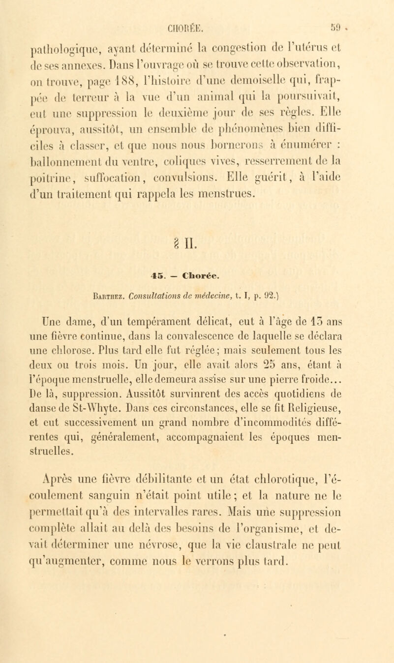 pathologique, ayant déterminé la congestion de l'utérus et de ses annexes. Dans l'ouvrage où se trouve cette observation, on trouve, page 188, l'histoire d'une demoiselle qui, frap- pée de terreur à la vue d'un animal qui la poursuivait, eut une suppression le deuxième jour de ses règles. Elle éprouva, aussitôt, un ensemble de phénomènes bien diffi- ciles à classer, et que nous nous bornerons à énumérer : ballonnement du ventre, coliques vives, resserrement de la poitrine, suffocation, convulsions. Elle guérit, à l'aide d'un traitement qui rappela les menstrues. in. 45. - Chorée. Barthez. Consultations de médecine, t. I, p. 92.) Une dame, d'un tempérament délicat, eut à l'âge de 15 ans une fièvre continue, dans la convalescence de laquelle se déclara une chlorose. Plus tard elle fut réglée; mais seulement tous les deux ou trois mois. Un jour, elle avait alors c25 ans, étant à l'époque menstruelle, elle demeura assise sur une pierre froide... De là, suppression. Aussitôt survinrent des accès quotidiens de danse de St-Whyte. Dans ces circonstances, elle se fit Religieuse, et eut successivement un grand nombre d'incommodités diffé- rentes qui, généralement, accompagnaient les époques men- struelles. Après une fièvre débilitante et un état chlorotique, l'é- coulement sanguin n'était point utile ; et la nature ne le permettait qu'à des intervalles rares. Mais une suppression complète allait au delà des besoins de l'organisme, et de- vail déterminer une névrose, que la vie claustrale ne peut qu'augmenter, comme nous le verrons plus tard.