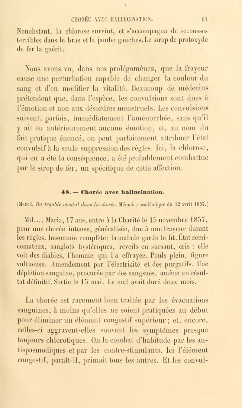 CHORÉE AVEC HALLUCINATION. Gl Nonobstant, la chlorose survint, et s'accompagna de secousses terribles dans le bras et la jambe gauches. Le sirop de protoxyde de fer la guérit. Nous avons vu, dans nos prolégomènes, que la frayeur cause une perturbation capable de changer la couleur du sang et d'en modifier la vitalité. Beaucoup de médecins prétendent que, dans l'espèce, les convulsions sont dues à l'émotion et non aux désordres menstruels. Les convulsions suivent, parfois, immédiatement l'aménorrhée, sans qu'il y ait eu antérieurement aucune émotion, et, au nom du fait pratique énoncé, on peut parfaitement attribuer l'état convulsif à la seule suppression des règles. Ici, la chlorose, qui en a été la conséquence, a été probablement combattue par le sirop de fer, un spécifique de cette affection. 48. — Chorée avec hallucination. (MarciL Du trouble mental dans la chorée. Mémoire académique da 12 avril 1857.) Mil.... Maria, 17 ans, entre à la Charité le 15 novembre 1857, pour une chorée intense, généralisée, due à une frayeur durant les règles. Insommie complète; la malade garde le lit. Etat semi- comateux, sanglots hystériques, réveils en sursaut, cris : elle voit des diables, l'homme qui l'a effrayée. Pouls plein, figure vultueuse. Amendement par l'électricité et des purgatifs. Une déplétion sanguine, procurée par des sangsues, amène un résul- tat définitif. Sortie le 15 mai. Le mal avait duré deux mois. La chorée est rarement bien traitée par les évacuations sanguines, à moins qu'elles ne soient pratiquées au début pour éliminer un élément congestif supérieur; et, encore, celles-ci aggravent-elles souvent les symptômes presque toujours chlorotiques. On la combat d'habitude par les an- tispasmodiques et par les contre-stimulants. Ici l'élément congestif, paraît-il, primait tous les autres. El les convul-