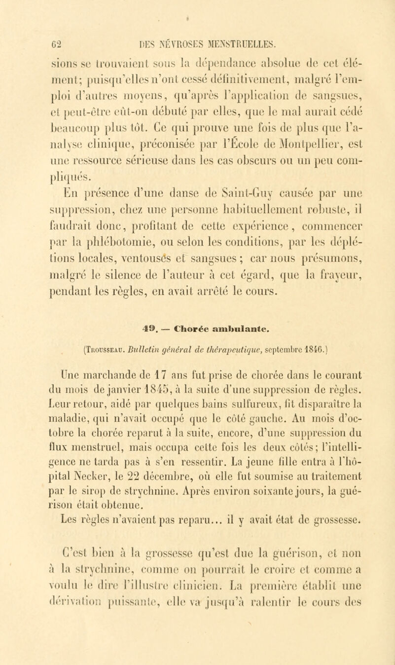 sions se trouvaient sous la dépendance absolue de cet élé- ment; puisqu'elles n'ont cessé définitivement, malgré rem- ploi d'autres moyens, qu'après l'application de sangsues, et peut-être eût-on débuté par elles, que le mal aurait cédé beaucoup plus tôt. Ce qui prouve une fois de plus que l'a- nalyse clinique, préconisée par l'Ecole de Montpellier, est une ressource sérieuse dans les cas obscurs ou un peu com- pliqués. En présence d'une danse de Saint-Guy causée par une suppression, chez une personne habituellement robuste, il faudrait donc, profitant de cette expérience, commencer par la phlébotomie, ou selon les conditions, par les déplé- tions locales, ventouses et sangsues ; car nous présumons, malgré le silence de l'auteur à cet égard, que la frayeur, pendant les règles, en avait arrêté le cours. 49. — Choréc ambulante. (Trousseau. Bulletin général de thérapeutique, septembre 18-4G.) Une marchande de 17 ans fut prise de chorée dans le courant du mois de janvier 1845, à la suite d'une suppression de règles. Leur retour, aidé par quelques bains sulfureux, fit disparaître la maladie, qui n'avait occupé que le côté gauche. Au mois d'oc- tobre la chorée reparut à la suite, encore, d'une suppression du flux menstruel, mais occupa cette fois les deux côtés; l'intelli- gence ne tarda pas à s'en ressentir. La jeune fille entra à l'hô- pital Necker, le 22 décembre, où elle fut soumise au traitement par le sirop de strychnine. Après environ soixante jours, la gué- rison était obtenue. Les règles n'avaient pas reparu... il y avait état de grossesse. C'est bien à la grossesse qu'est due la guérison, et non à la strychnine, comme on pourrait le croire et comme a voulu le dire l'illustre clinicien; La première établit une dérivation puissante, elle va jusqu'à ralentir le cours des