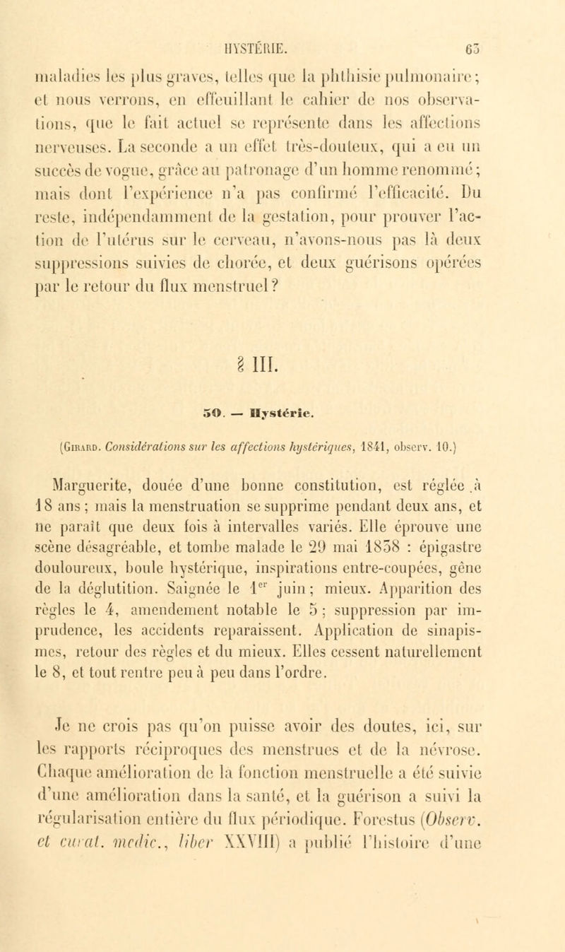 maladies les plus graves, telles que la phthisie pulmonaire ; et nous verrons, en effeuillant le cahier de nos observa- tions, <[iie le l'ait actuel se représente dans les affections nerveuses. La seconde a un effet très-douteux, qui a eu un succès de vogue, ^vùvc au patronage d'un homme renommé ; mais dont l'expérience n'a pas confirmé l'efficacité. Du reste, indépendamment de la gestation, pour prouver l'ac- tion de l'utérus sur le cerveau, n'avons-nous pas là deux suppressions suivies de chorée, et deux guérisons opérées par le retour du flux menstruel? s. m. 50. — Hystérie. (Girard. Considérations sur les affections hystériques, 1841, observ. 10.) Marguerite, douée d'une bonne constitution, est réglée .à 18 ans ; mais la menstruation se supprime pendant deux ans, et ne paraît que deux fois à intervalles variés. Elle éprouve une scène désagréable, et tombe malade le 29 mai 1858 : épigastre douloureux, boule hystérique, inspirations entre-coupées, gène de la déglutition. Saignée le 1er juin; mieux. Apparition des règles le 4, amendement notable le 5 ; suppression par im- prudence, les accidents reparaissent. Application de sinapis- mes, retour des règles et du mieux. Elles cessent naturellement le 8, et tout rentre peu à peu dans l'ordre. Je ne crois pas qu'on puisse avoir des doutes, ici, sur les rapports réciproques des menstrues et de la névrose. Chaque amélioration de la fonction menstruelle a été suivie d'une amélioration dans la santé, et la guérison a suivi la régularisation entière du flux périodique. Forestus [Observ. et curât, medic, liber XXVIII) a publié l'histoire d'une