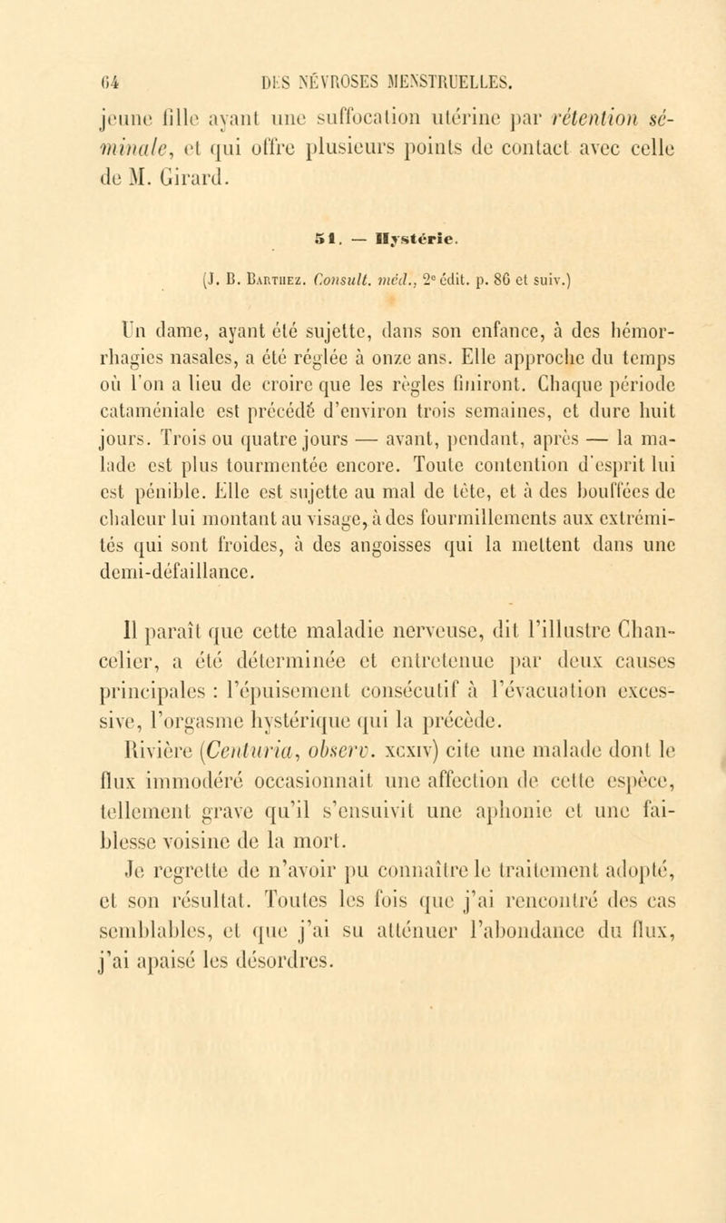 jeune fille ayant une suffocation utérine par rétention sé- minale, el qui offre plusieurs points de contact avec celle de M. Girard. 51 — Hystérie. (J. B. Barthez. C.onsult. mcd., 2e edit. p. 80 et suiv.) Un clame, ayant été sujette, dans son enfance, à des hémor- rhagies nasales, a été réglée à onze ans. Elle approche du temps où l'on a lieu de croire que les règles finiront. Chaque période cataméniale est précédé d'environ trois semaines, et dure huit jours. Trois ou quatre jours — avant, pendant, après — la ma- lade est plus tourmentée encore. Toute contention d'esprit lui est pénible. Elle est sujette au mal de tète, et à des bouffées de chaleur lui montant au visage, à des fourmillements aux extrémi- tés qui sont froides, à des angoisses qui la mettent dans une demi-défaillance. Il paraît que cette maladie nerveuse, dit l'illustre Chan- celier, a été déterminée et entretenue par deux causes principales : l'épuisement consécutif à l'évacuation exces- sive, l'orgasme hystérique qui la précède. Rivière [Centuria, observ. xcxiv) cite une malade dont le flux immodéré occasionnait une affection de celte espèce, tellement grave qu'il s'ensuivit une aphonie et une fai- blesse voisine de la mort. Je regrette de n'avoir pu connaître le traitement adopté, et son résultat. Toutes les fois que j'ai rencontré des cas semblables, et (pie j'ai su atténuer l'abondance du flux, j'ai apaisé les désordres.