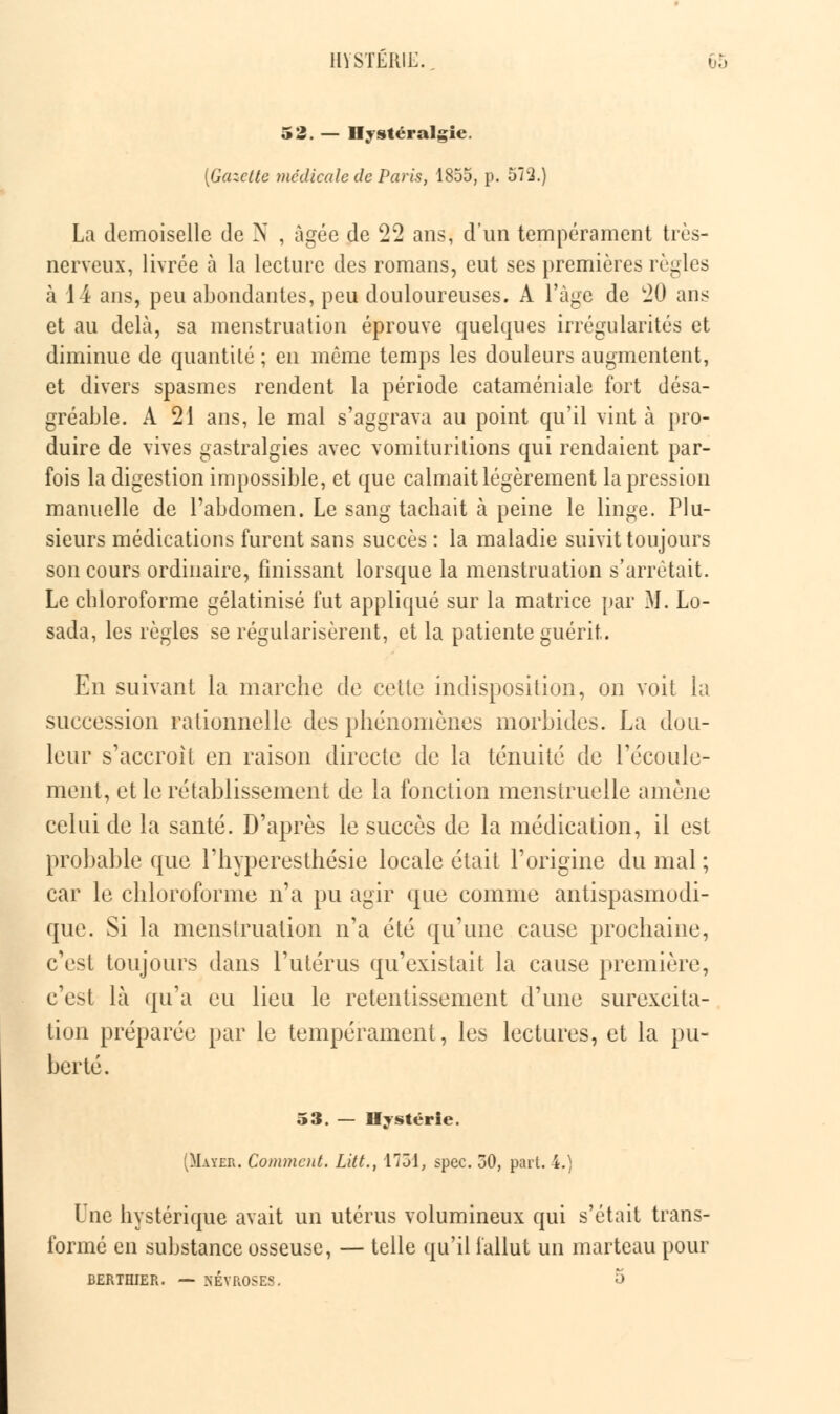 52. — Hystéralgie. [Gazette médicale de Paris, 1855, p. 572.) La demoiselle de N , âgée de 22 ans, d'un tempérament très- nerveux, livrée à la lecture des romans, eut ses premières règles à 1 i ans, peu abondantes, peu douloureuses. A l'âge de 20 ans et au delà, sa menstruation éprouve quelques irrégularités et diminue de quantité ; en môme temps les douleurs augmentent, et divers spasmes rendent la période cataméniale fort désa- gréable. A 21 ans, le mal s'aggrava au point qu'il vint à pro- duire de vives gastralgies avec vomituritions qui rendaient par- fois la digestion impossible, et que calmait légèrement la pression manuelle de l'abdomen. Le sang tachait à peine le linge. Plu- sieurs médications furent sans succès : la maladie suivit toujours son cours ordinaire, finissant lorsque la menstruation s'arrêtait. Le chloroforme gélatinisé fut appliqué sur la matrice par M. Lo- sada, les règles se régularisèrent, et la patiente guérit. En suivant la marche de celle indisposition, on voit la succession rationnelle des phénomènes morbides. La dou- leur s'accroît en raison directe de la ténuité de l'écoule- ment, et le rétablissement de la fonction menstruelle amène celui de la santé. D'après le succès de la médication, il est probable que l'hyperesthésie locale était l'origine du mal ; car le chloroforme n'a pu agir que comme antispasmodi- que. Si la menstruation n'a été qu'une cause prochaine, c'est toujours dans l'utérus qu'existait la cause première, c'est là qu'a eu lieu le retentissement d'une surexcita- tion préparée par le tempérament, les lectures, et la pu- berté. 53. — Hystérie. (Mater. Comment. Litt., 1731, spec. 30, part. 4.) Vnc hystérique avait un utérus volumineux qui s'était trans- formé en substance osseuse, — telle qu'il fallut un marteau pour