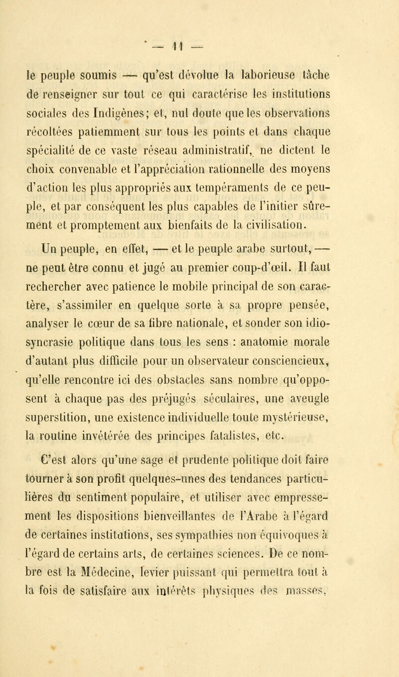 • _ 41 — le peuple soumis — qu'est dévolue la laborieuse tâche de renseigner sur tout ce qui caractérise les institutions sociales des Indigènes; et, nul doute que les observations récoltées patiemment sur tous les points et dans chaque spécialité de ce vaste réseau administratif, ne dictent le choix convenable et l'appréciation rationnelle des moyens d'action les plus appropriés aux tempéraments de ce peu- ple, et par conséquent les plus capables de l'initier sûre- ment et promptement aux bienfaits de la civilisation. Un peuple, en effet, — et le peuple arabe surtout, — ne peut être connu et jugé au premier coup-d'ceil. Il faut rechercher avec patience le mobile principal de son carac- tère, s'assimiler en quelque sorte à sa propre pensée, analyser le cœur de sa fibre nationale, et sonder son idio- syncrasie politique dans tous les sens : anatomie morale d'autant plus difficile pour un observateur consciencieux, qu'elle rencontre ici des obstacles sans nombre qu'oppo- sent à chaque pas des préjugés séculaires, une aveugle superstition, une existence individuelle toute mystérieuse, la routine invétérée des principes fatalistes, etc. C'est alors qu'une sage et prudente politique doit faire tourner à son profit quelques-unes des tendances particu- lières du sentiment populaire, et utiliser avec empresse- ment les dispositions bienveillantes de l'Arabe à l'égard de certaines institutions, ses sympathies non équivoques à l'égard de certains arts, de certaines sciences. De ce nom- bre est la Médecine, levier puissant qui permettra tout à la fois de satisfaire aux intérêts physiques des masses.