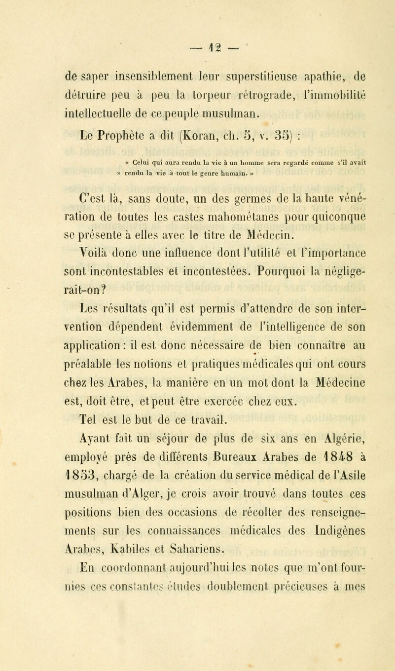 de saper insensiblement leur superstitieuse apathie, de détruire peu à peu la torpeur rétrograde, l'immobilité intellectuelle de ce peuple musulman. Le Prophète a dit (Koran, ch. 5, v. 35) : « Celui qui aura rendu la vie à un homme sera regardé comme s'il avait » rendu la vie à tout le genre humain. » C'est là, sans doute, un des germes de la haute véné- ration de toutes les castes mahométanes pour quiconque se présente à elles avec le titre de Médecin. Voilà donc une influence dont l'utilité et l'importance sont incontestables et incontestées. Pourquoi la néglige- rait-on? Les résultats qu'il est permis d'attendre de son inter- vention dépendent évidemment de l'intelligence de son application : il est donc nécessaire de bien connaître au préalable les notions et pratiques médicales qui ont cours chez les Arabes, la manière en un mot dont la Médecine est, doit être, et peut être exercée chez eux. Tel est le but de ce travail. Ayant fait un séjour de plus de six ans en Algérie, employé près de différents Bureaux Arabes de 1848 à 1853, chargé de la création du service médical de l'Asile musulman d'Alger, je crois avoir trouvé dans toutes ces positions bien des occasions de récolter des renseigne- ments sur les connaissances médicales des Indigènes Arabes, Kabiles et Sahariens. En coordonnant aujourd'hui les notes que m'ont four- nies ces conslantes éludes doublement précieuses à mes