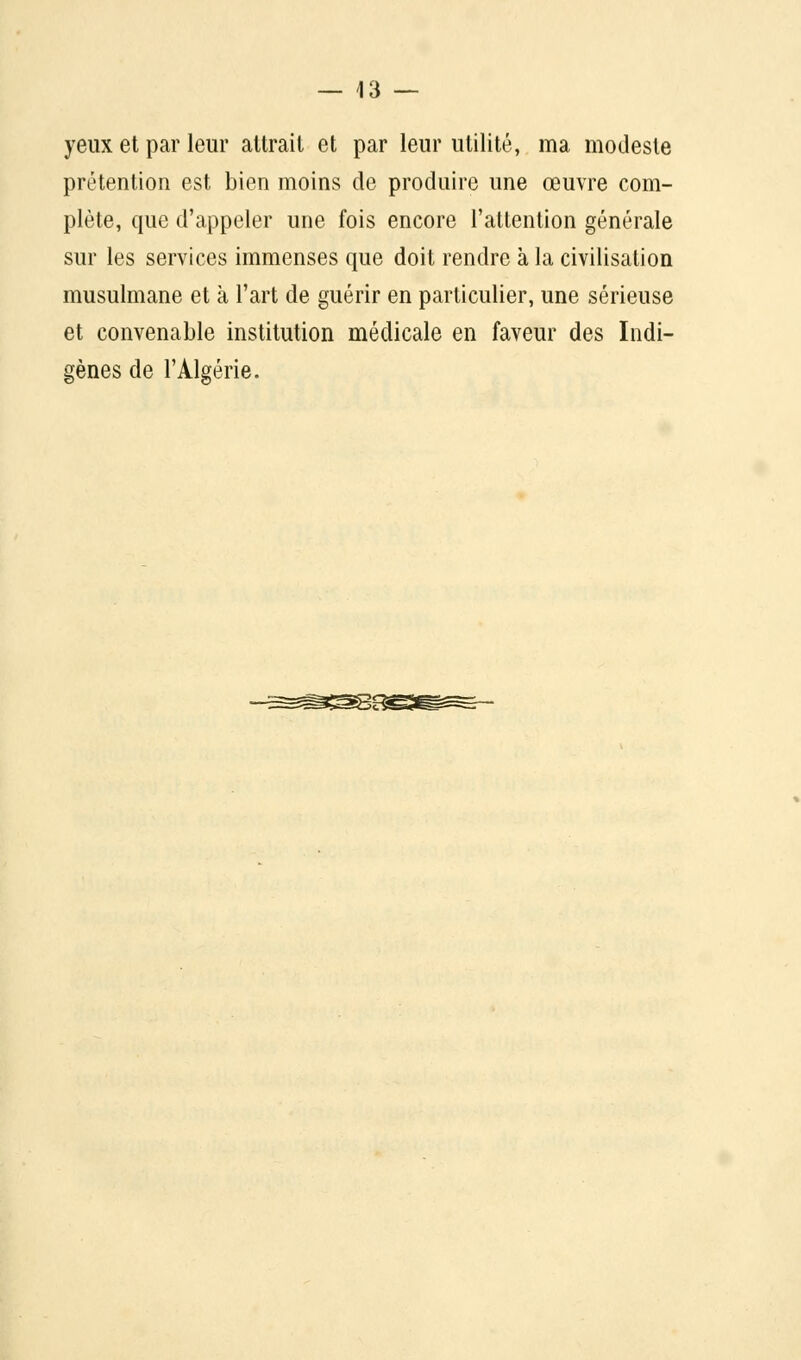 yeux et par leur attrait et par leur utilité, ma modeste prétention est bien moins de produire une œuvre com- plète, que d'appeler une fois encore l'attention générale sur les services immenses que doit rendre à la civilisation musulmane et à l'art de guérir en particulier, une sérieuse et convenable institution médicale en faveur des Indi- gènes de l'Algérie.