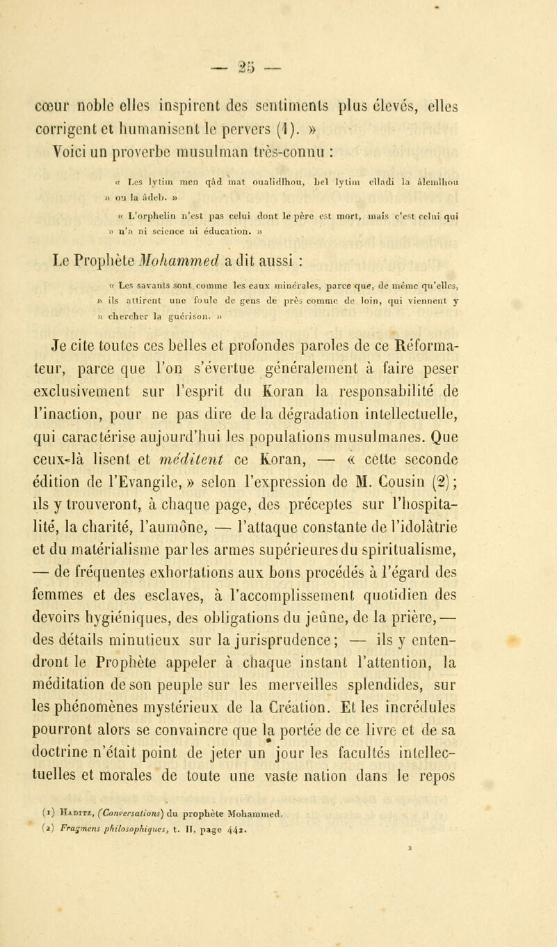 — 2/5 — cœur noble elles inspirent des sentiments plus élevés, elles corrigent et humanisent le pervers (1). » Voici un proverbe musulman très-connu : « Les lvtim mci) qàd mat oualicllhou, bel lytiin elladi la âlemlhou » ou la âdeb. » « L'orphelin n'est pas celui dont le père est mort, mais c'est celui qui » n'n ni science ni éducation. » Le Prophète Mohammed a dit aussi : « Les savants sont comme les eaux minérales, parce que, de même qu'elles, » ils attirent une foule de gens de près comme de loin, qui viennent y » chercher la guérison. » Je cite toutes ces belles et profondes paroles de ce Réforma- teur, parce que l'on s'évertue généralement à faire peser exclusivement sur l'esprit du Koran la responsabilité de l'inaction, pour ne pas dire de la dégradation intellectuelle, qui caractérise aujourd'hui les populations musulmanes. Que ceux-là lisent et méditent ce Koran, — « cette seconde édition de l'Evangile, » selon l'expression de M. Cousin (2) ; ils y trouveront, à chaque page, des préceptes sur l'hospita- lité, la charité, l'aumône, — l'attaque constante de l'idolâtrie et du matérialisme parles armes supérieures du spiritualisme, — de fréquentes exhortations aux bons procédés à l'égard des femmes et des esclaves, à l'accomplissement quotidien des devoirs hygiéniques, des obligations du jeûne, de la prière,— des détails minutieux sur la jurisprudence; — ils y enten- dront le Prophète appeler à chaque instant l'attention, la méditation de son peuple sur les merveilles splendides, sur les phénomènes mystérieux de la Création. Et les incrédules pourront alors se convaincre que la portée de ce livre et de sa doctrine n'était point de jeter un jour les facultés intellec- tuelles et morales de toute une vaste nation dans le repos (i) Haditz, (Conversations) du prophète Mohammed. d) Fragmens philosophiques, t. II, page 44i.