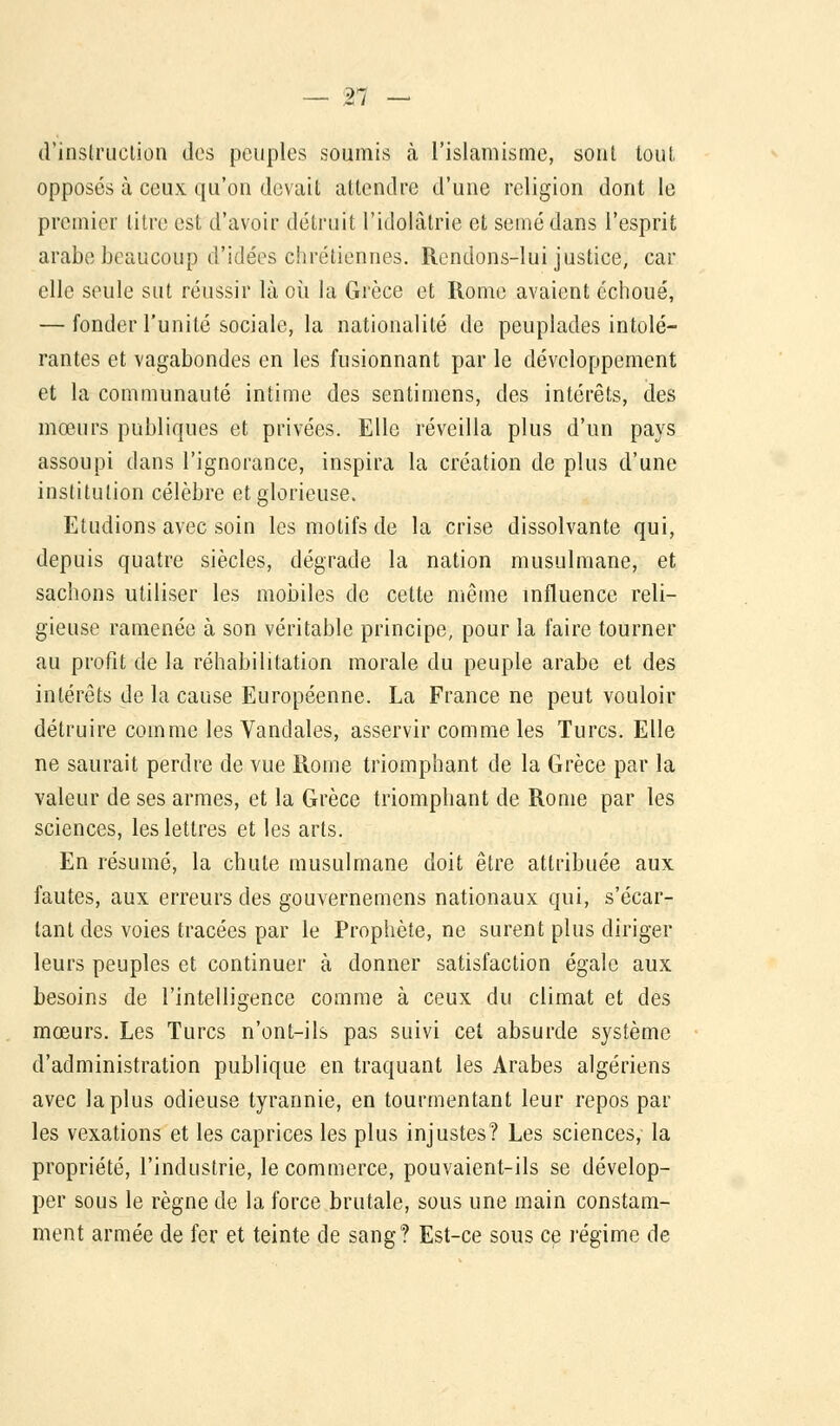 d'instruction des peuples soumis à l'islamisme, sont tout opposés à ceux qu'on devait attendre d'une religion dont le premier litre est d'avoir détruit l'idolâtrie et semé dans l'esprit arabe beaucoup d'idées chrétiennes. Rendons-lui justice, car elle seule sut réussir là où la Grèce et Rome avaient échoué, — fonder l'unité sociale, la nationalité de peuplades intolé- rantes et vagabondes en les fusionnant par le développement et la communauté intime des sentimens, des intérêts, des mœurs publiques et privées. Elle réveilla plus d'un pays assoupi dans l'ignorance, inspira la création de plus d'une institution célèbre et glorieuse. Etudions avec soin les motifs de la crise dissolvante qui, depuis quatre siècles, dégrade la nation musulmane, et sachons utiliser les mobiles de cette même influence reli- gieuse ramenée à son véritable principe, pour la faire tourner au profit de la réhabilitation morale du peuple arabe et des intérêts de la cause Européenne. La France ne peut vouloir détruire comme les Vandales, asservir comme les Turcs. Elle ne saurait perdre de vue Rome triomphant de la Grèce par la valeur de ses armes, et la Grèce triomphant de Rome par les sciences, les lettres et les arts. En résumé, la chute musulmane doit être attribuée aux fautes, aux erreurs des gouvernemens nationaux qui, s'écar- tant des voies tracées par le Prophète, ne surent plus diriger leurs peuples et continuer à donner satisfaction égale aux besoins de l'intelligence comme à ceux du climat et des mœurs. Les Turcs n'ont-ils pas suivi cet absurde système d'administration publique en traquant les Arabes algériens avec la plus odieuse tyrannie, en tourmentant leur repos par les vexations et les caprices les plus injustes? Les sciences,- la propriété, l'industrie, le commerce, pouvaient-ils se dévelop- per sous le règne de la force brutale, sous une main constam- ment armée de fer et teinte de sang? Est-ce sous ce régime de