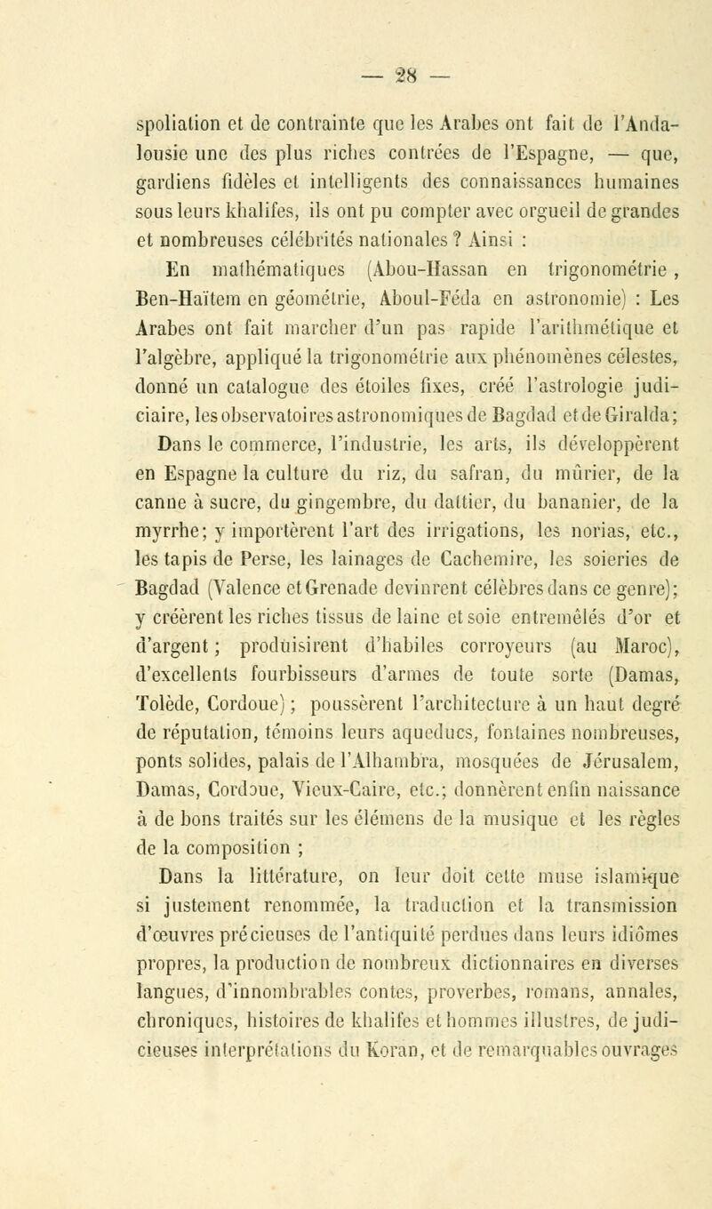 spoliation et de contrainte que les Arabes ont fait de l'Anda- lousie une des plus riches contrées de l'Espagne, — que, gardiens fidèles et intelligents des connaissances humaines sous leurs khalifes, ils ont pu compter avec orgueil de grandes et nombreuses célébrités nationales ? Ainsi : En mathématiques (Abou-Hassan en trigonométrie, Ben-Haïtem en géométrie, Aboul-Féda en astronomie) : Les Arabes ont fait marcher d'un pas rapide l'arithmétique et l'algèbre, appliqué la trigonométrie aux phénomènes célestes, donné un catalogue des étoiles fixes, créé l'astrologie judi- ciaire, les observatoires astronomiques de Bagdad etdeGiralda; Dans le commerce, l'industrie, les arts, ils développèrent en Espagne la culture du riz, du safran, du mûrier, de la canne à sucre, du gingembre, du dattier, du bananier, de la myrrhe; y importèrent l'art des irrigations, les norias, etc., les tapis de Perse, les lainages de Cachemire, les soieries de Bagdad (Valence et Grenade devinrent célèbres dans ce genre); y créèrent les riches tissus de laine et soie entremêlés d'or et d'argent ; produisirent d'habiles corroyeurs (au Maroc), d'excellents fourbisseurs d'armes de toute sorte (Damas, Tolède, Cordoue) ; poussèrent l'architecture à un haut degré de réputation, témoins leurs aqueducs, fontaines nombreuses, ponts solides, palais de l'Alhambra, mosquées de Jérusalem, Damas, Cordoue, Vieux-Caire, etc.; donnèrent enfin naissance à de bons traités sur les élémens de la musique et les règles de la composition ; Dans la littérature, on leur doit cette muse islamique si justement renommée, la traduction et la transmission d'œuvres précieuses de l'antiquité perdues dans leurs idiomes propres, la production de nombreux dictionnaires en diverses langues, d'innombrables contes, proverbes, romans, annales, chroniques, histoires de khalifes et hommes illustres, de judi- cieuses interprétations du Koran, et de remarquables ouvrages