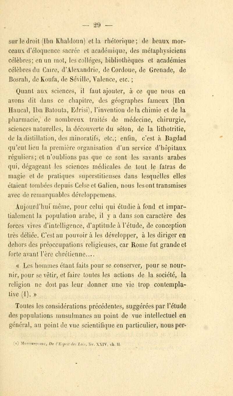 sur le droit (Ibn Khaltlonn) et la rhétorique; de beaux mor- ceaux, d'éloquence sacrée et académique, des métaphysiciens célèbres; en un mot, les collèges, bibliothèques et académies célèbres du Caire, d'Alexandrie, de Cordoue, de Grenade, de Bosrah, de Koufa, de Séville, Valence, etc. ; Quant aux sciences, il faut ajouter, à ce que nous en avons dit dans ce chapitre, des géographes fameux (Ibn Haucal, Ibn Batouta, Edrisi), l'invention delà chimie et de la pharmacie, de nombreux traités de médecine, chirurgie, sciences naturelles, la découverte du séton, de la lithotritie, de la distillation, des minoratifs, etc.; enfin, c'est à Bagdad qu'eut lieu la première organisation d'un service d'hôpitaux réguliers; et n'oublions pas que ce sont les savants arabes qui, dégageant les sciences médicales de tout le fatras de magie et de pratiques superstitieuses dans lesquelles elles étaient tombées depuis Celseet Galien, nous les ont transmises avec de remarquables développemens. Aujourd'hui même, pour celui qui étudie à fond et impar- tialement la population arabe, il y a dans son caractère des forces vives d'intelligence, d'aptitude à l'étude, de conception très déliée. C'est au pouvoir à les développer, à les diriger en dehors des préoccupations religieuses, car Rome fut grande et forte avant l'ère chrétienne.... « Les hommes étant faits pour se conserver, pour se nour- nir, pour se vêtir, et faire toutes les actions de la société, la religion ne doit pas leur donner une vie trop contempla- tive (1). » Toutes les considérations précédentes, suggérées par l'étude des populations musulmanes au point de vue intellectuel en général, au point de vue scientifique en particulier, nousper- (i) Mohthsq! if.1, De l'Esprit des Lois, liv. XXIV, ch. II.