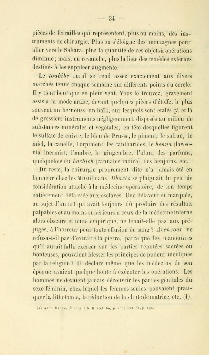 pièces de ferrailles qui représentent, plus ou moins,' des ins- truments de chirurgie. Plus on s'éloigne des montagnes pour aller vers le Sahara, plus la quantité de ces objets à opérations diminue ; mais, en revanche, plus la liste des remèdes externes destinés à les suppléer augmente. Le toubibe rural se rend assez exactement aux divers marchés tenus chaque semaine sur différents points du cercle. Il y tient boutique en plein vent. Vous le trouvez, gravement assis à la mode arabe, devant quelques pièces d'étoffe, le plus souvent un bernouss, un haïk, sur lesquels sont étalés çà et là de grossiers instruments négligemment disposés au milieu de substances minérales et végétales, en tête desquelles figurent le sulfate de cuivre, le bleu de Prusse, le piment, le safran, le miel, la canelle, l'orpiment, les cantharides, le henna (lawso- nia inermis), l'ambre, le gingembre, l'alun, des parfums, quelquefois du hachich (cannabis indica), des benjoins, etc. Du reste, la chirurgie proprement dite n'a jamais été en honneur chez les Musulmans. Rhazès se plaignait du peu de considération attaché à la médecine opératoire, de son temps entièrement délaissée aux esclaves. Une défaveur si marquée, au sujet d'un art qui avait toujours dû produire des résultats palpables et au moins supérieurs à ceux de la médecine interne alors obscure et toute empirique, ne tenait-elle pas aux pré- jugés, à l'horreur pour toute effusion de sang ? Avenzoar ne refusa-t-il pas d'extraire la pierre, parce que les manœuvres qu'il aurait fallu exercer sur les parties réputées sacrées ou honteuses, pouvaient blesser les principes de pudeur inculqués par la religion ? 11 déclare même que les médecins de son époque avaient quelque honte à exécuter les opérations. Les hommes ne devaient jamais découvrir les parties génitales du sexe féminin, chez lequel les femmes seules pouvaient prati- quer la lithotomie, laréduction delà chute de matrice, etc. (1). (i) Ajci.' K*c£.m, chirurg. lib. II, scct. 6oy p. 284; scct. 61, p. 290.