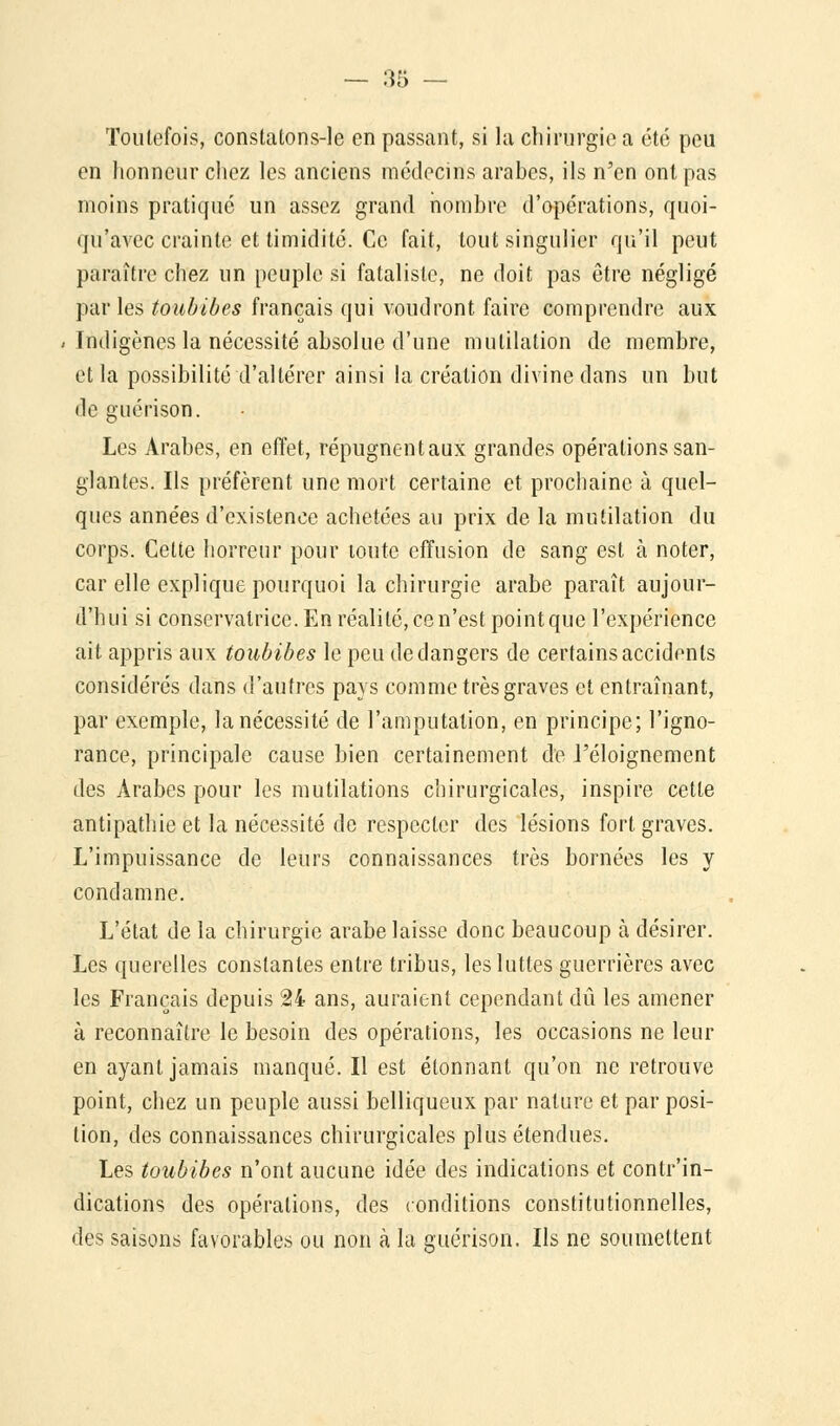 Toutefois, constatons-le en passant, si la chirurgie a été peu en honneur chez les anciens médecins arabes, ils n'en ont pas moins pratiqué un assez grand nombre d'opérations, quoi- qu'avec crainte et timidité. Ce fait, tout singulier qu'il peut paraître chez un peuple si fataliste, ne doit pas être négligé pàv les toubibes français qui voudront faire comprendre aux Indigènes la nécessité absolue d'une mutilation de membre, et la possibilité d'altérer ainsi la création divine dans un but de g ué ri son. Les Arabes, en effet, répugnentaux grandes opérations san- glantes. Ils préfèrent une mort certaine et prochaine à quel- ques années d'existence achetées au prix de la mutilation du corps. Cette horreur pour toute effusion de sang est à noter, car elle explique pourquoi la chirurgie arabe paraît aujour- d'hui si conservatrice. En réalité, ce n'est point que l'expérience ait appris aux toubibes le peu de dangers de certains accidents considérés dans d'autres pays comme très graves et entraînant, par exemple, la nécessité de l'amputation, en principe; l'igno- rance, principale cause bien certainement de l'éloignement des Arabes pour les mutilations chirurgicales, inspire cette antipathie et la nécessité de respecter des lésions fort graves. L'impuissance de leurs connaissances très bornées les y condamne. L'état de la chirurgie arabe laisse donc beaucoup à désirer. Les querelles constantes entre tribus, les luttes guerrières avec les Français depuis 24 ans, auraient cependant dû les amener à reconnaître le besoin des opérations, les occasions ne leur en ayant jamais manqué. Il est étonnant qu'on ne retrouve point, chez un peuple aussi belliqueux par nature et par posi- tion, des connaissances chirurgicales plus étendues. Les toubibes n'ont aucune idée des indications et contr'in- dications des opérations, des conditions constitutionnelles, des saisons favorables ou non à la guérison. Ils ne soumettent