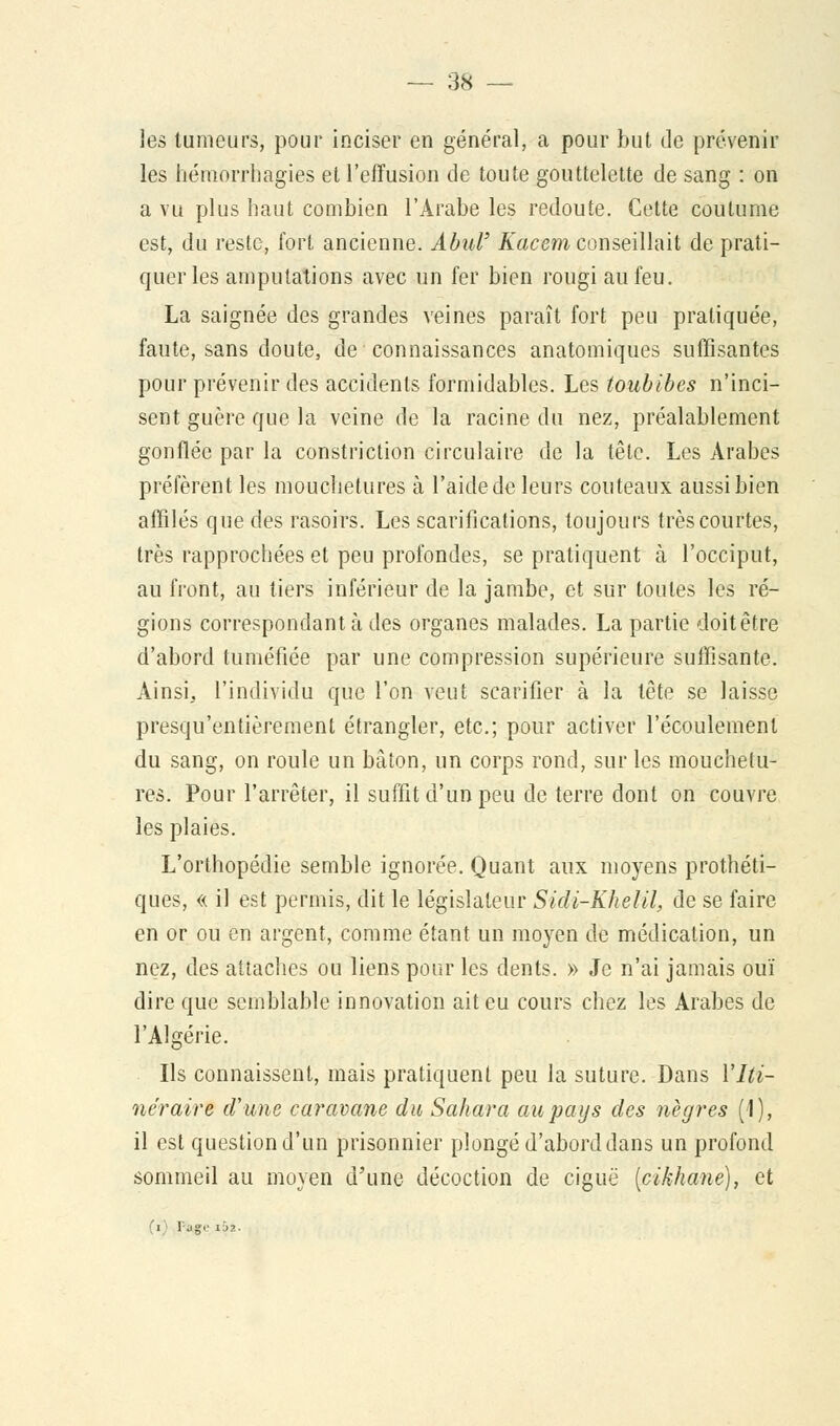 les tumeurs, pour inciser en général, a pour but de prévenir les hémorrhagies et l'effusion de toute gouttelette de sang : on a vu plus haut combien l'Arabe les redoute. Cette coutume est, du reste, fort ancienne. Abul' Kacem conseillait de prati- quer les amputations avec un fer bien rougi au feu. La saignée des grandes veines paraît fort peu pratiquée, faute, sans doute, de connaissances anatomiques suffisantes pour prévenir des accidents formidables. Les toubibes n'inci- sent guère que la veine de la racine du nez, préalablement gonflée par la constriction circulaire de la tête. Les Arabes préfèrent les mouchetures à l'aide de leurs couteaux aussi bien affilés que des rasoirs. Les scarifications, toujours très courtes, très rapprochées et peu profondes, se pratiquent à l'occiput, au front, au tiers inférieur de la jambe, et sur toutes les ré- gions correspondant à des organes malades. La partie doitêtre d'abord tuméfiée par une compression supérieure suffisante. Ainsi, l'individu que l'on veut scarifier à la tête se laisse presqu'entièrement étrangler, etc.; pour activer l'écoulement du sang, on roule un bâton, un corps rond, sur les mouchetu- res. Pour l'arrêter, il suffit d'un peu de terre dont on couvre les plaies. L'orthopédie semble ignorée. Quant aux moyens prothéti- ques, « il est permis, dit le législateur Sidi-Khelil, de se faire en or ou en argent, comme étant un moyen de médication, un nez, des attaches ou liens pour les dents. » Je n'ai jamais ouï dire que semblable innovation ait eu cours chez les Arabes de l'Algérie. Ils connaissent, mais pratiquent peu la suture. Dans l'Iti- néraire d'une caravane du Sahara au pays des nègres (1), il est question d'un prisonnier plongé d'abord dans un profond sommeil au moyen d'une décoction de ciguë (cikhane), et i 1 .!§;<' ii>2.