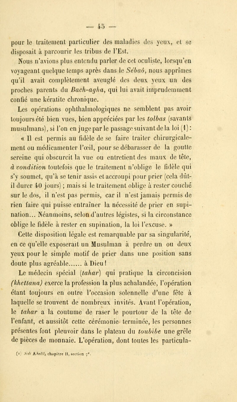 pour le traitement particulier des maladies des yeux, et se disposait à parcourir les tribus de l'Est. Nous n'avions plus entendu parler de cet oculiste, lorsqu'on voyageant quelque temps après dans le Sébaô, nous apprîmes qu'il avait complètement aveuglé des deux yeux un des proches parents du Bach-agha, qui lui avait imprudemment confié une kératite chronique. Les opérations ophthalmologiques ne semblent pas avoir toujours été bien vues, bien appréciées par les tolbas (savants musulmans), si l'on en juge par le passage suivant de la loi (1): « Il est permis au fidèle de se faire traiter chirurgicale- ment ou médicamenter l'œil, pour se débarasser de la goutte sereine qui obscurcit la vue ou entretient des maux de tête, à condition toutefois que le traitement n'oblige le fidèle qui s'y soumet, qu'à se tenir assis et accroupi pour prier (cela dût- il durer 40 jours) ; mais si le traitement oblige à rester couché sur le dos, il n'est pas permis, car il n'est jamais permis de rien faire qui puisse entraîner la nécessité de prier en supi- nation... Néanmoins, selon d'autres légistes, si la circonstance oblige le fidèle à rester en supination, la loi l'excuse. » Cette disposition légale est remarquable par sa singularité, en ce qu'elle exposerait un Musulman à perdre un ou deux yeux pour le simple motif de prier dans une position sans doute plus agréable à Dieu! Le médecin spécial [tahar] qui pratique la circoncision (khettana) exerce la profession la plus achalandée, l'opération étant toujours en outre l'occasion solennelle d'une fête à laquelle se trouvent de nombreux invités. Avant l'opération, le tahar a la coutume de raser le pourtour de la tête de l'enfant, et aussitôt cette cérémonie terminée, les personnes présentes font pleuvoir dans le plateau du toubibe une grêle de pièces de monnaie. L'opération, dont toutes les particula- (i Sidi hhclil, chapitre II, section :r