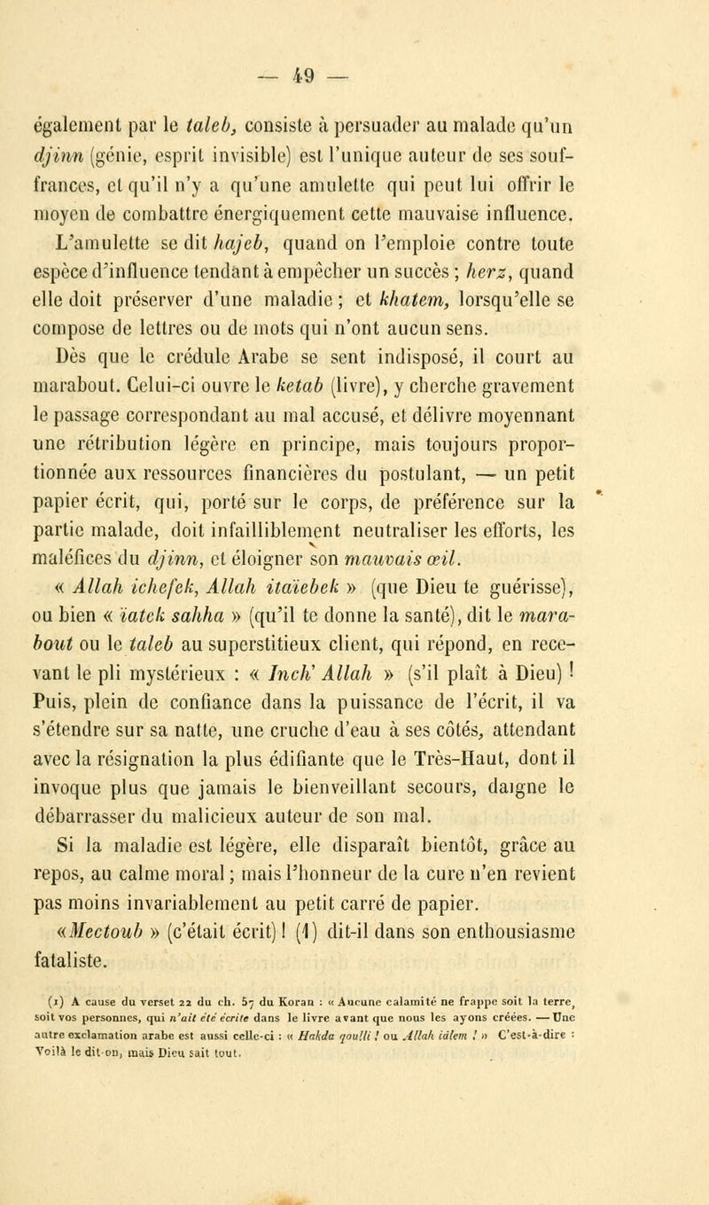 également par le taleb, consiste à persuader au malade qu'un djinn (génie, esprit invisible) est l'unique auteur de ses souf- frances, et qu'il n'y a qu'une amulette qui peut lui offrir le moyen de combattre énergiquement cette mauvaise influence. L'amulette se dit hajeb, quand on l'emploie contre toute espèce d'influence tendant à empêcher un succès ; herz, quand elle doit préserver d'une maladie ; et khatem, lorsqu'elle se compose de lettres ou de mots qui n'ont aucun sens. Dès que le crédule Arabe se sent indisposé, il court au marabout. Celui-ci ouvre le ketab (livre), y cherche gravement le passage correspondant au mal accusé, et délivre moyennant une rétribution légère en principe, mais toujours propor- tionnée aux ressources financières du postulant, — un petit papier écrit, qui, porté sur le corps, de préférence sur la partie malade, doit infailliblement neutraliser les efforts, les maléfices du djinn, et éloigner son mauvais œil. « Allah ichefek, Allah itaïebek » (que Dieu te guérisse), ou bien « ïatek sahha » (qu'il te donne la santé), dit le mara- bout ou le taleb au superstitieux client, qui répond, en rece- vant le pli mystérieux : « JncK Allah » (s'il plaît à Dieu) 1 Puis, plein de confiance dans la puissance de l'écrit, il va s'étendre sur sa natte, une cruche d'eau à ses côtés, attendant avec la résignation la plus édifiante que le Très-Haut, dont il invoque plus que jamais le bienveillant secours, daigne le débarrasser du malicieux auteur de son mal. Si la maladie est légère, elle disparaît bientôt, grâce au repos, au calme moral ; mais l'honneur de la cure n'en revient pas moins invariablement au petit carré de papier. «Mectoub » (c'était écrit) ! (1) dit-il dans son enthousiasme fataliste. (i) A cause du verset 22 du th. 5^ du Koran : « Aucune calamité ne frappe soit la terre, soit vos personnes, qui n'ait été écrite dans le livre avant que nous les ayons créées. —Une autre exclamation arabe est aussi celle-ci ; « Hakda qoulli ! ou Allah idlem ! » C'est-à-dire : Voilà le dit-on, mais Dieu sait tout.