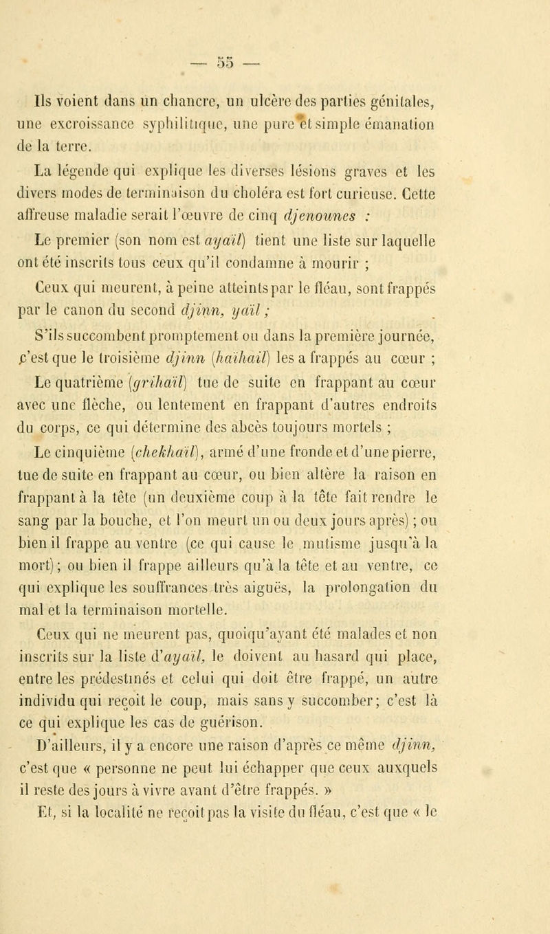 t>5 Ils voient dans un chancre, un ulcère des parties génitales, une excroissance syphilitique, une purent simple émanation dé la terre. La légende qui explique les diverses lésions graves et les divers modes de terminaison du choléra est fort curieuse. Cette affreuse maladie serait l'œuvre de cinq djenounes : Le premier (son nom est ayaïï) tient une liste sur laquelle ont été inscrits tous ceux qu'il condamne à mourir ; Ceux qui meurent, à peine atteints par le fléau, sont frappés par le canon du second djinn, yaïl ; S'ils succombent promptement ou dans la première journée, p'estque le troisième djinn {haihail) les a frappés au cœur ; Le quatrième [grihaïl) tue de suite en frappant au cœur avec une flèche, ou lentement en frappant d'autres endroits du corps, ce qui détermine des abcès toujours mortels ; Le cinquième (chekhaïl), armé d'une fronde et d'une pierre, tue de suite en frappant au cœur, ou bien altère la raison en frappant à la tête (un deuxième coup à la tête fait rendre le sang par la bouche, et l'on meurt un ou deux jours après) ; ou bien il frappe au ventre (ce qui cause le mutisme jusqu'à la mort) ; ou bien il frappe ailleurs qu'à la tête et au ventre, ce qui explique les souffrances très aiguës, la prolongation du mal et la terminaison mortelle. Ceux qui ne meurent pas, quoiqu'ayant été malades et non inscrits sur la liste tVayaïl, le doivent au hasard qui place, entre les prédestinés et celui qui doit être frappé, un autre individu qui reçoit le coup, mais sans y succomber; c'est là ce qui explique les cas de guérison. D'ailleurs, il y a encore une raison d'après ce même djinn, c'est que « personne ne peut lui échapper que ceux auxquels il reste des jours à vivre avant d'être frappés. » Et, si la localité ne reçoit, pas la visite du fléau, c'est que « le