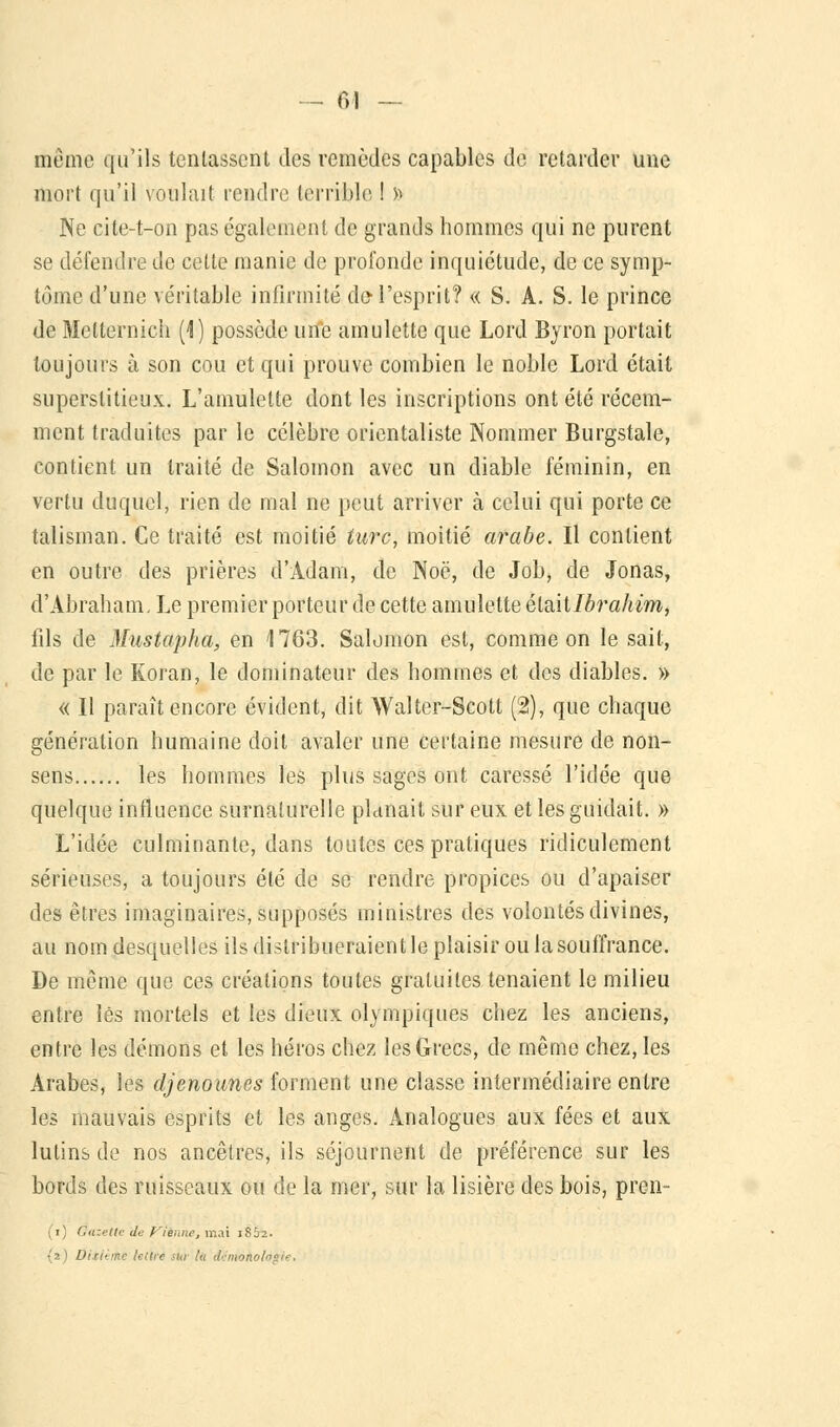 même qu'ils tentassent des remèdes capables de retarder une mort qu'il voulait rendre terrible ! » Ne cite-t-on pas également de grands hommes qui ne purent se défendre de cette manie de profonde inquiétude, de ce symp- tôme d'une véritable infirmité do-l'esprit? « S. A. S. le prince de Metternich (1) possède une amulette que Lord Byron portait toujours à son cou et qui prouve combien le noble Lord était superstitieux. L'amulette dont les inscriptions ont été récem- ment traduites par le célèbre orientaliste Nommer Burgstale, contient un traité de Salomon avec un diable féminin, en vertu duquel, rien de mal ne peut arriver à celui qui porte ce talisman. Ce traité est moitié turc, moitié arabe. Il contient en outre des prières d'Adam, de Noë, de Job, de Jonas, d'Abraham, Le premier porteur de cette amulette élzitlbrahim, fds de Mustapha, en 1763. Salomon est, comme on le sait, de par le Koran, le dominateur des hommes et des diables. » « Il paraît encore évident, dit Walter-Scott (2), que chaque génération humaine doit avaler une certaine mesure de non- sens les hommes les plus sages ont caressé l'idée que quelque influence surnaturelle planait sur eux et les guidait. » L'idée culminante, dans toutes ces pratiques ridiculement sérieuses, a toujours été de se rendre propices ou d'apaiser des êtres imaginaires, supposés ministres des volontés divines, au nom desquelles ils distribueraient le plaisir ou la souffrance. De môme que ces créations toutes gratuites tenaient le milieu entre lés mortels et les dieux olympiques chez les anciens, entre les démons et les héros chez les Grecs, de même chez, les Arabes, les djenounes forment une classe intermédiaire entre les mauvais esprits et les anges. Analogues aux fées et aux lutins de nos ancêtres, ils séjournent de préférence sur les bords des ruisseaux ou de la mer, sur la lisière des bois, pren- (i) Omette de tienne, mai 1862. {2) Ditlèiiti lettré 'in lu dcniokologle.