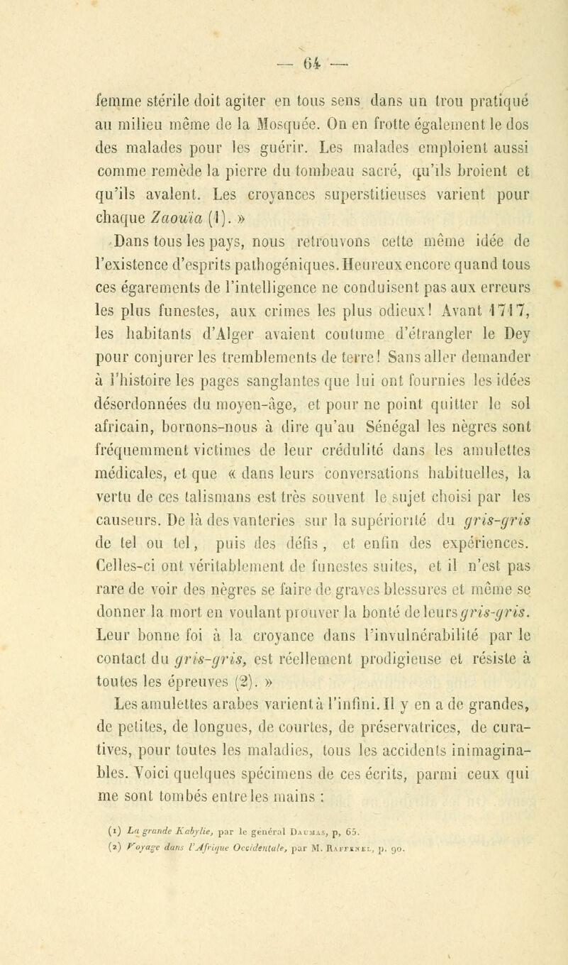 femme stérile doit agiter en tous sens dans un trou pratiqué au milieu même de la Mosquée. On en frotte également le dos des malades pour les guérir. Les malades emploient aussi comme remède la pierre du tombeau sacré, qu'ils broient et qu'ils avalent. Les croyances superstitieuses varient pour chaque Zaouia (1). » Dans tous les pays, nous retrouvons cette même idée de l'existence d'esprits pathogéniques. Heureux encore quand tous ces égarements de l'intelligence ne conduisent pas aux erreurs les plus funestes, aux crimes les plus odieux! Avant 1717, les habitants d'Alger avaient coutume d'étrangler le Dey pour conjurer les tremblements de terre! Sans aller demander à l'histoire les pages sanglantes que lui ont fournies les idées désordonnées du moyen-âge, et pour ne point quitter le sol africain, bornons-nous à dire qu'au Sénégal les nègres sont fréquemment victimes de leur crédulité dans les amulettes médicales, et que « dans leurs conversations habituelles, la vertu de ces talismans est très souvent le sujet choisi par les causeurs. De là des vanteries sur la supériorité du gris-gris de tel ou tel, puis des défis, et enfin des expériences. Celles-ci ont véritablement de funestes suites, et il n'est pas rare de voir des nègres se faire de graves blessures et même se donner la mort en voulant prouver la bonté de leurs gris-gris. Leur bonne foi à la croyance dans l'invulnérabilité par le contact du gris-gris, est réellement prodigieuse et résiste à toutes les épreuves (2). » Les amulettes arabes varient, à l'infini. Il y en a de grandes, de petites, de longues, de courtes, de préservatrices, de cura- tives, pour toutes les maladies, tous les accidents inimagina- bles. Voici quelques spécimens de ces écrits, parmi ceux qui me sont tombés entre les mains : (i) La grande Kabylie, par le général Daumas, p, 65. (2) Voyage dans l'Afrique Occidentale, par M. Raffine:., p. 90.