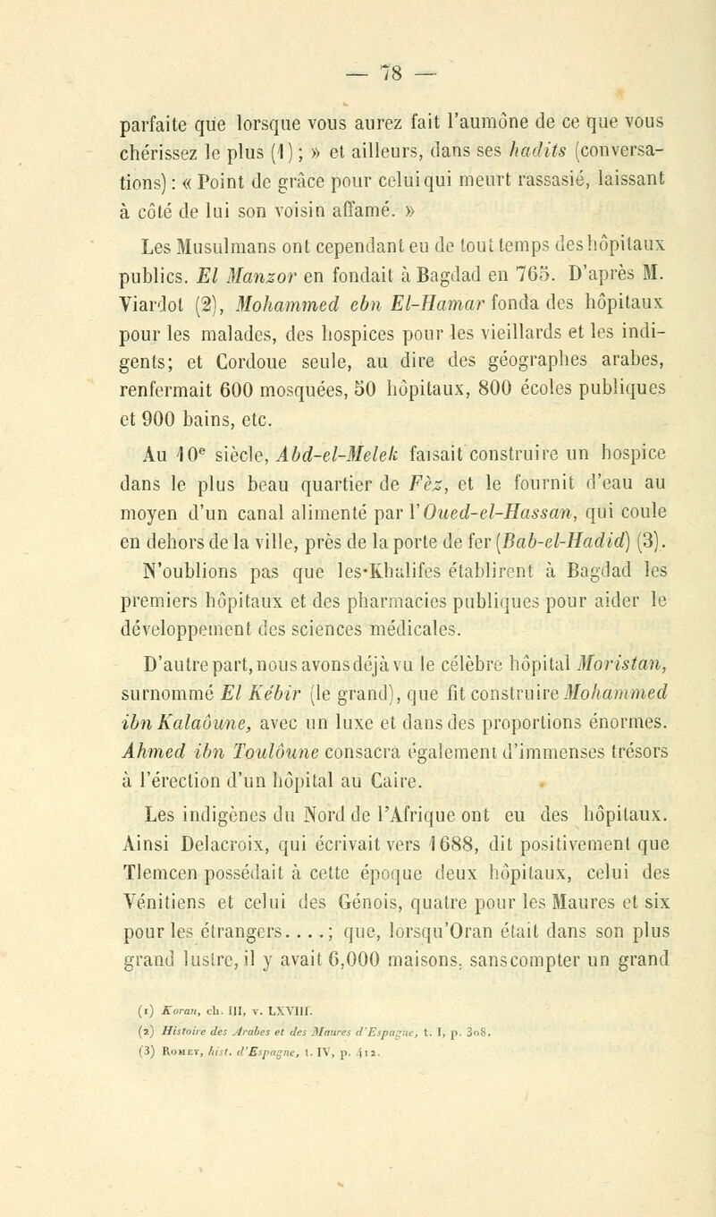 parfaite que lorsque vous aurez fait l'aumône de ce que vous chérissez le plus (1) ; » et ailleurs, dans ses hadits (conversa- tions) : « Point de grâce pour celui qui meurt rassasié, laissant à côté de lui son voisin affamé. » Les Musulmans ont cependant eu de tout temps des hôpitaux publics. El Manzor en fondait à Bagdad en 765. D'après M. Viardol (2), Mohammed ebn El-Hamar fonda des hôpitaux pour les malades, des hospices pour les vieillards et les indi- gents; et Cordoue seule, au dire des géographes arabes, renfermait 600 mosquées, 50 hôpitaux, 800 écoles publiques et 900 bains, etc. Au 10e siècle, Abd-el-Melek faisait construire un hospice dans le plus beau quartier de Fèz, et le fournit d'eau au moyen d'un canal alimenté ^vYOued-el-Hassan, qui coule en dehors de la ville, près de la porte de fer [Bab-el-Hadid) (3). N'oublions pas que les-Khalifes établirent à Bagdad les premiers hôpitaux et des pharmacies publiques pour aider le développement des sciences médicales. D'autre part, nous avons déjà vu le célèbre hôpital Moristan, surnommé El Kébir (le grand), que fit construire -Mohammed ibn Kalaôune, avec un luxe et dans des proportions énormes. Ahmed ibn Toulôune consacra également d'immenses trésors à l'érection d'un hôpital au Caire. Les indigènes du Nord de l'Afrique ont eu des hôpitaux. Ainsi Delacroix, qui écrivait vers 1688, dit positivement que Tlemcen possédait à cette époque deux hôpitaux, celui des Vénitiens et celui des Génois, quatre pour les Maures et six pour les étrangers. ...; que, lorsqu'Oran était dans son plus grand lustre, il y avait 6,000 maisons; sanscompter un grand (i) Koran, ch. III, v. LXVIII. (2) Histoire des Arabes et des Maures d'Espagne, t. I, p. 3o8. (3) Romev, hist. d'Espagne, t. IV, p. 4u-