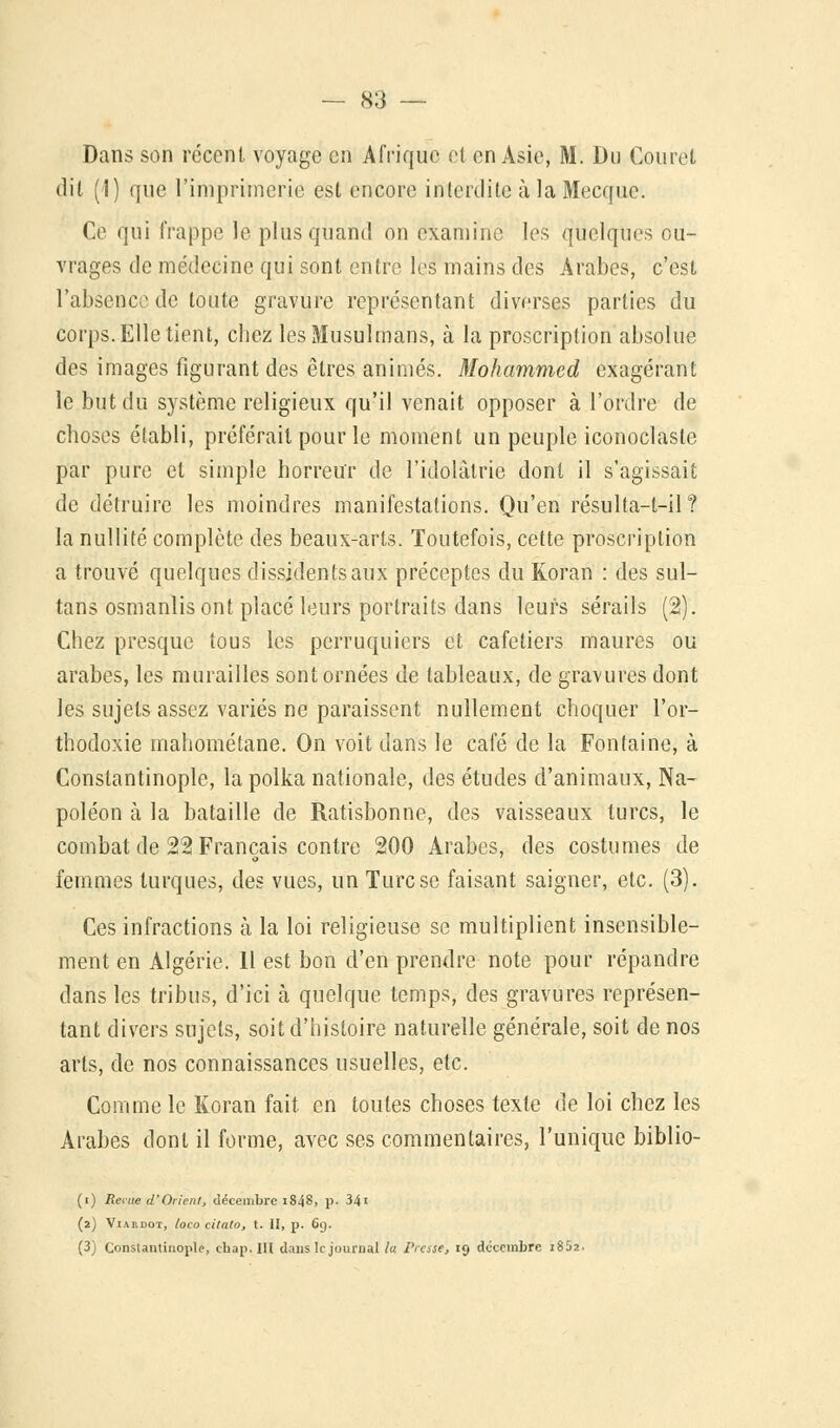 Dans son récent voyage en Afrique et en Asie, M. Du Couret dit (I) que l'imprimerie est encore interdite à la Mecque. Ce qui frappe le plus quand on examine les quelques ou- vrages de médecine qui sont entre les mains des Arabes, c'est l'absence de toute gravure représentant diverses parties du corps. Elle tient, chez les Musulmans, à la proscription absolue des images figurant des êtres animés. Mohammed exagérant le but du système religieux qu'il venait opposer à l'ordre de choses établi, préférait pour le moment un peuple iconoclaste par pure et simple horreur de l'idolâtrie dont il s'agissait de détruire les moindres manifestations. Qu'en résulta-l-il? la nullité complète des beaux-arts. Toutefois, cette proscription a trouvé quelques dissidents aux préceptes du Koran : des sul- tans osmanlis ont placé leurs portraits dans leurs sérails (2). Chez presque tous les perruquiers et cafetiers maures ou arabes, les murailles sont ornées de tableaux, de gravures dont les sujets assez variés ne paraissent nullement choquer l'or- thodoxie mahométane. On voit dans le café de la Fontaine, à Constantinople, la polka nationale, des études d'animaux, Na- poléon à la bataille de Ratisbonne, des vaisseaux turcs, le combat de 22 Français contre 200 Arabes, des costumes de femmes turques, des vues, un Turc se faisant saigner, etc. (3). Ces infractions à la loi religieuse se multiplient insensible- ment en Algérie. 11 est bon d'en prendre note pour répandre dans les tribus, d'ici à quelque temps, des gravures représen- tant divers sujets, soit d'histoire naturelle générale, soit de nos arts, de nos connaissances usuelles, etc. Comme le Koran fait en toutes choses texte de loi chez les Arabes dont il forme, avec ses commentaires, l'unique biblio- (i) Renie d'Orient, décembre i848, p- 34< (2) Viardot, loco citato, t. II, p. 6g. (3) Constantinople, ehap. III dans le journal la Presse, 19 décembre 1852.