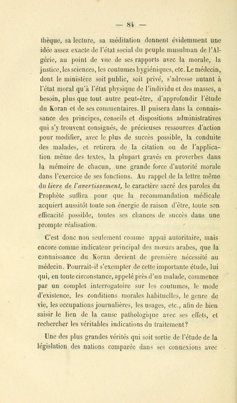 thèque, sa lecture, sa méditation donnent évidemment une idée assez exacte de l'état social du peuple musulman de l'Al- gérie, au point de vue de ses rapports avec la morale, la justice, les sciences, les coutumes hygiéniques, etc. Le médecin, dont le ministère soit public, soit privé, s'adresse autant à l'état moral qu'à l'état physique de l'individu et des masses, a besoin, plus que tout autre peut-être, d'approfondir l'étude du Koran et de ses commentaires. Il puisera dans la connais- sance des principes, conseils et dispositions administratives qui s'y trouvent consignés, de précieuses ressources d'action pour modifier, avec le plus de succès possible, la conduite des malades, et retirera de la citation ou de l'applica- tion même des textes, la plupart gravés en proverbes dans la mémoire de chacun, une grande force d'autorité morale dans l'exercice de ses fonctions. Au rappel de la lettre même du livre de l'avertissement, le caractère sacré des paroles du Prophète suffira pour que la recommandation médicale acquiert aussitôt toute son énergie de raison d'être, toute son efficacité possible, toutes ses chances de succès dans une prompte réalisation. C'est donc non seulement comme appui autoritaire, mais encore comme indicateur principal des mœurs arabes, que la connaissance du Koran devient de première nécessité au médecin. Pourrait-il s'exempter de cette importante étude, lui qui, en toute circonstance, appelé près d'un malade, commence par un complet interrogatoire sur les coutumes, le mode d'existence, les conditions morales habituelles, le genre de vie, les occupations journalières, les usages, etc., afin de bien saisir le lien de la cause pathologique avec ses effets, et rechercher les véritables indications du traitement? Une des plus grandes vérités qui soit sortie de l'étude de la législation des nations comparée dans ses connexions avec