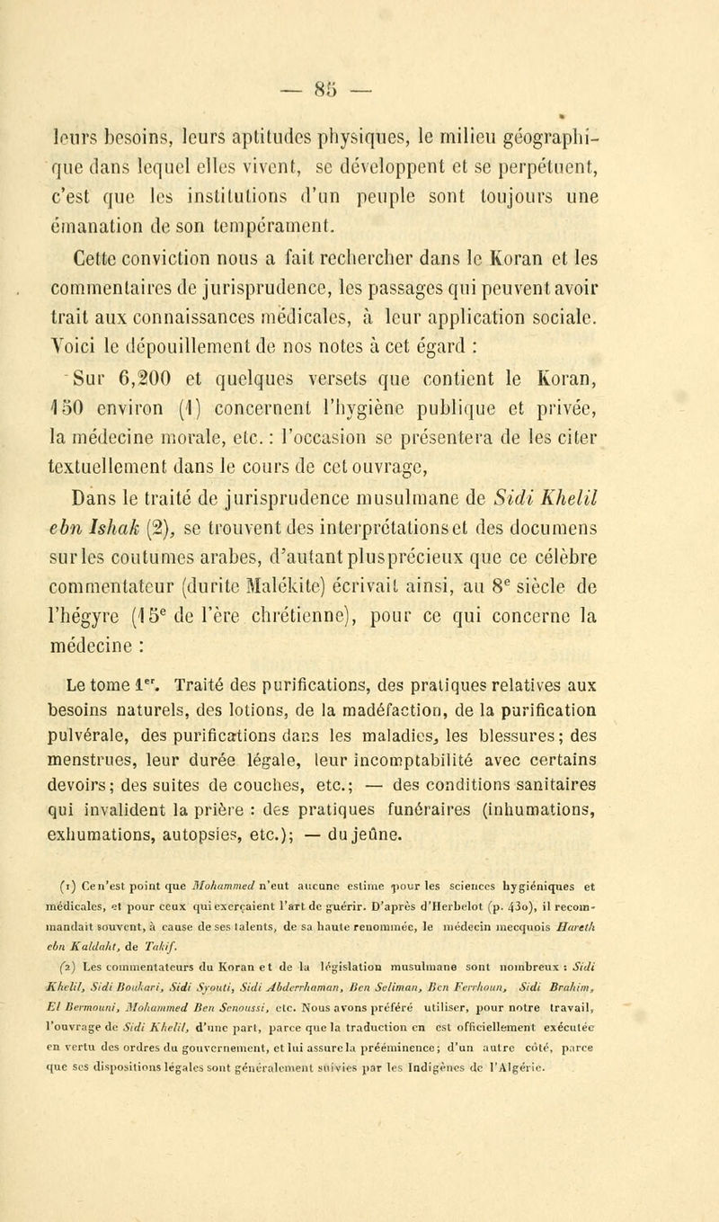 * lours besoins, leurs aptitudes physiques, le milieu géographi- que dans lequel elles vivent, se développent et se perpétuent, c'est que les institutions d'un peuple sont toujours une émanation de son tempérament. Cette conviction nous a fait rechercher dans le Koran et les commentaires de jurisprudence, les passages qui peuvent avoir trait aux connaissances médicales, à leur application sociale. Voici le dépouillement de nos notes à cet égard : Sur 6,200 et quelques versets que contient le Koran, 150 environ (1) concernent l'hygiène publique et privée, la médecine morale, etc. : l'occasion se présentera de les citer textuellement dans le cours de cet ouvrage, Dans le traité de jurisprudence musulmane de Sidi Khelil cbn Ishak (2), se trouvent des interprétations et des documens sur les coutumes arabes, d'autant plusprécieux que ce célèbre commentateur (durite Malékite) écrivait ainsi, au 8e siècle de l'hégyre (15e de l'ère chrétienne), pour ce qui concerne la médecine : Le tome 1er. Traité des purifications, des pratiques relatives aux besoins naturels, des lotions, de la madéfaction, de la purification pulvérale, des purifications dans les maladies., les blessures; des menstrues, leur durée légale, leur incomptabilité avec certains devoirs; des suites découches, etc.; — des conditions sanitaires qui invalident la prière : des pratiques funéraires (inhumations, exhumations, autopsie?, etc.); — du jeûne. (i) Ce n'est point que Mohammed n'eut aucune estime >pour les sciences hygiéniques et médicales, et pour ceux qui exerçaient l'art de guérir. D'après d'Herbelot (p. 43o), il recom- mandait souvent, à cause de ses talents, de sa haute renommée, le médecin mecquois Hareth ebn Kaldaht, de Taltif. (2) Les commentateurs du Koran et de la législation musulmane sont nombreux : Sidi Khelil, Sidi Bouhari, Sidi S/ouli, Sidi Abderrhaman, Ben Seliman, Ben Ferrhoun, Sidi Brahim, El Bermouni, Mohammed Ben Senoussi, etc. Nous avons préféré utiliser, pour notre travail, l'ouvrage de Sidi Khelil, d'une pari, parce que la traduction en est officiellement exécutée en vertu des ordres du gouvernement, et lui assure la prééminence; d'un autre côté, parce que ses dispositions légales sont généralement suivies par les Indigènes de l'Algérie.