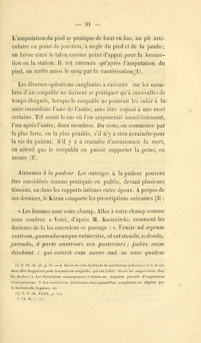 L'amputation du pied se pratique de haut en bas, au pli arti- culaire ou point de jonction, à angle du pied et de la jambe; on laisse ainsi le talon cemme point d'appui pour la locomo- tion ou la station. Il est entendu qu'après l'amputation du pied, on arrête aussi le sang par la cautérisation (1). Les diverses opérations sanglantes à exécuter sur les mem- bres d'un coupable ne doivent se pratiquer qu'à intervalles de temps éloignés, lorsque le coupable ne pourrait les subir à la suite immédiate l'une de l'autre, sans être exposé à une mort certaine. Tel serait le cas où l'on amputerait immédiatement, l'un après l'autre, deux membres. Du reste, on commence par la plus forte, ou la plus pénible, s'il n'y a rien àcraindrepour la vie du patient. S'il y a à craindre d'occasionner la mort, on attend que le coupable ou puisse supporter la peine, ou meure (2). Attentats à la pudeur. Les outrages à la pudeur peuvent être considérés comme pratiqués en public, devant plusieurs témoins, ou dans les rapports intimes entre époux. A propos de ces derniers, le Koran comporte les prescriptions suivantes (3) : « Les femmes sont votre champ, Allez à votre champ comme vous voudrez. » Voici, d'après M. Kasimirski, comment les docteurs de la loi entendent ce passage : « Venite ad œgrum vestrum, quomodocunque volùeritis, id eststando, sedendo, jacendo, à parte anteriori seu posteriori ; judœi enim dicebant : qui coïerit cum uxore sud in vase quidem (t) T. VI, eh. 45, p. 53—» i. Serait-ee cette habitude de mutilations judiciaires et la honte dont elles frappaient pour toujours un coupable, qui ont si fort décrié les amputations chez les Arabes ? 2. Les chirurgiens remarqueront ci-dessus un singulier procédé d'amputation tarso-tarsienne. 3. Les mutilations judiciaires sont aujourd'hui remplacées en Algérie par la bastonnade, la prison, etc. (2) T. V,ch. XXXX, p. 3p4• '3) Ch. II, v. 723.