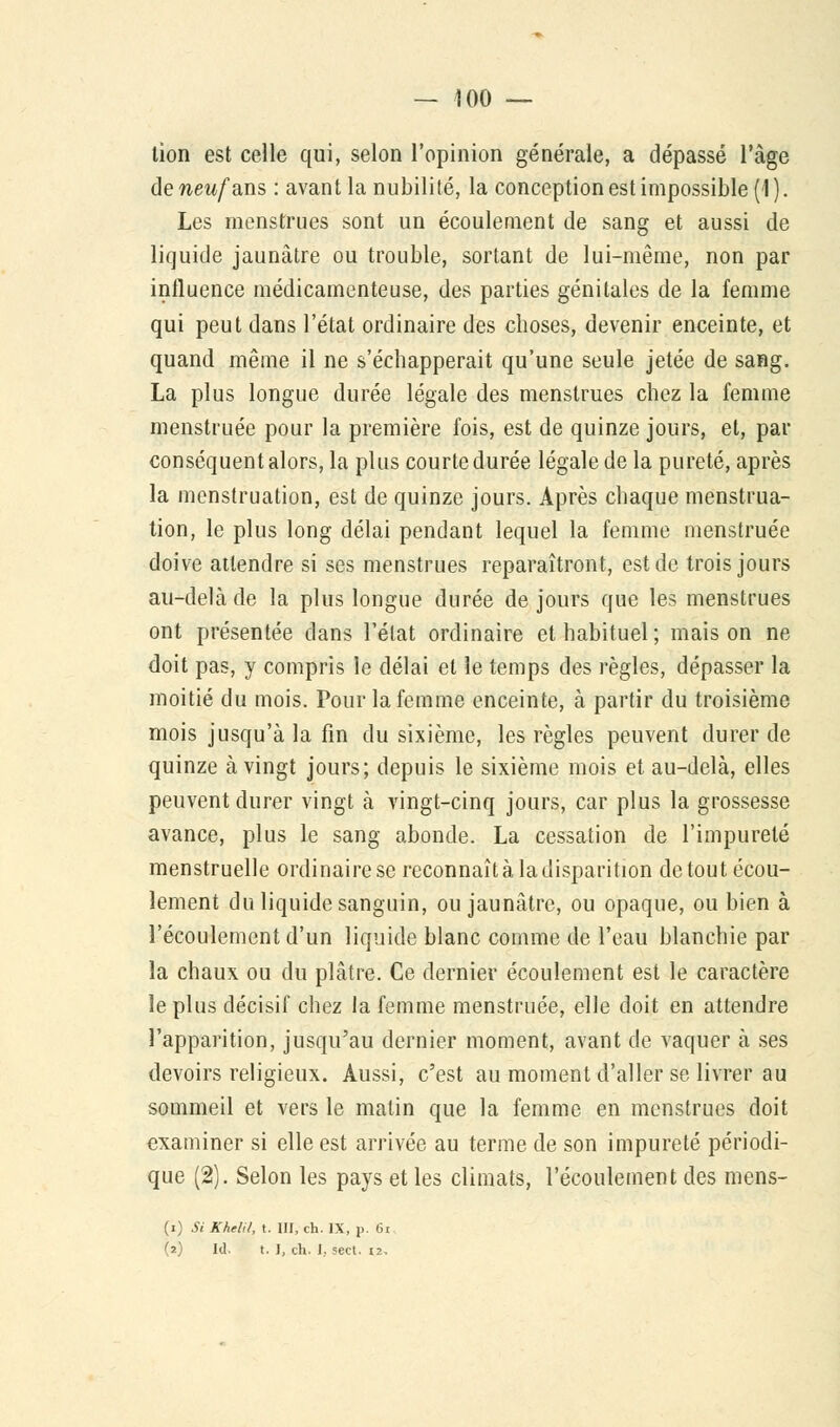 lion est celle qui, selon l'opinion générale, a dépassé l'âge de neuf ans : avant la nubilité, la conception est impossible (1 ). Les menstrues sont un écoulement de sang et aussi de liquide jaunâtre ou trouble, sortant de lui-même, non par influence médicamenteuse, des parties génitales de la femme qui peut dans l'état ordinaire des choses, devenir enceinte, et quand même il ne s'échapperait qu'une seule jetée de sang. La plus longue durée légale des menstrues chez la femme menstruée pour la première fois, est de quinze jours, et, par conséquent alors, la plus courte durée légale de la pureté, après la menstruation, est de quinze jours. Après chaque menstrua- tion, le plus long délai pendant lequel la femme menstruée doive attendre si ses menstrues reparaîtront, est de trois jours au-delà de la plus longue durée de jours que les menstrues ont présentée dans l'état ordinaire et habituel ; mais on ne doit pas, y compris le délai et le temps des règles, dépasser la moitié du mois. Pour la femme enceinte, à partir du troisième mois jusqu'à la fin du sixième, les règles peuvent durer de quinze à vingt jours; depuis le sixième mois et au-delà, elles peuvent durer vingt à vingt-cinq jours, car plus la grossesse avance, plus le sang abonde. La cessation de l'impureté menstruelle ordinaire se reconnaît à la disparition de tout écou- lement du liquide sanguin, ou jaunâtre, ou opaque, ou bien à l'écoulement d'un liquide blanc comme de l'eau blanchie par la chaux ou du plâtre. Ce dernier écoulement est le caractère le plus décisif chez la femme menstruée, elle doit en attendre l'apparition, jusqu'au dernier moment, avant de vaquer à ses devoirs religieux. Aussi, c'est au moment d'aller se livrer au sommeil et vers le matin que la femme en menstrues doit examiner si elle est arrivée au terme de son impureté périodi- que (2). Selon les pays et les climats, l'écoulement des mens- (i) Si Khelil, t. III, ch. IX, p. 6i (2) Id, t. I, ch. I, secl. 12.