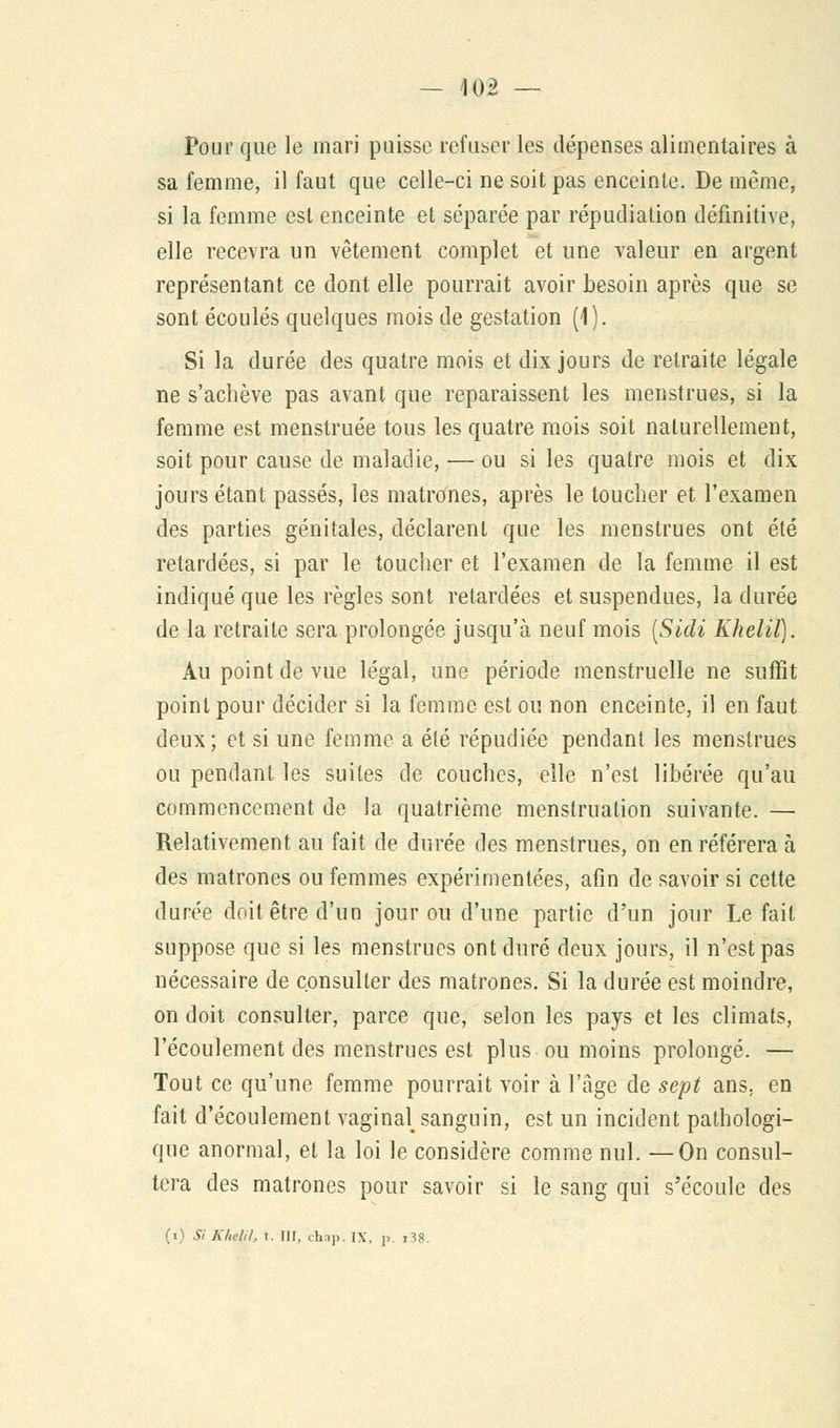 — 102 — Pour que le mari puisse refuser les dépenses alimentaires à sa femme, il faut que celle-ci ne soit pas enceinte. De même, si la femme est enceinte et séparée par répudiation définitive, elle recevra un vêtement complet et une valeur en argent représentant ce dont elle pourrait avoir besoin après que se sont écoulés quelques mois de gestation (1). Si la durée des quatre mois et dix jours de retraite légale ne s'achève pas avant que reparaissent les menstrues, si la femme est menstruée tous les quatre mois soit naturellement, soit pour cause de maladie, — ou si les quatre mois et dix jours étant passés, les matrones, après le toucher et l'examen des parties génitales, déclarent que les menstrues ont été retardées, si par le toucher et l'examen de la femme il est indiqué que les règles sont retardées et suspendues, la durée de la retraite sera prolongée jusqu'à neuf mois [Sidi Khelil). Au point de vue légal, une période menstruelle ne suffit point pour décider si la femme est ou non enceinte, il en faut deux; et si une femme a élé répudiée pendant les menstrues ou pendant les suites de couches, elle n'est libérée qu'au commencement de la quatrième menstruation suivante. — Relativement au fait de durée des menstrues, on en référera à des matrones ou femmes expérimentées, afin de savoir si cette durée doit être d'un jour ou d'une partie d'un jour Le fait suppose que si les menstrues ont duré deux jours, il n'est pas nécessaire de consulter des matrones. Si la durée est moindre, on doit consulter, parce que, selon les pays et les climats, l'écoulement des menstrues est plus ou moins prolongé. — Tout ce qu'une femme pourrait voir à l'âge de sept ans; en fait d'écoulement vaginal sanguin, est un incident pathologi- que anormal, et la loi le considère comme nul. —On consul- tera des matrones pour savoir si le sang qui s'écoule des