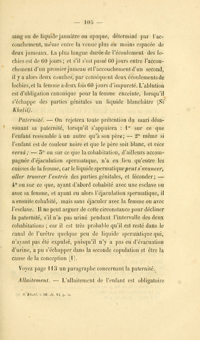 — 105 — sang ou do liquide jaunâtre ou opaque, détermine pas l'ac- couchement, mf'me entre la venue plus ou moins espacée de deux jumeaux. La plus longue durée de l'écoulement des lo- chies est de GO jours ; et s'il s'est passé 60 jours entre l'accou- chement d'un premierjumeau etl'accouchementd'un second, il y a alors deux couches, par conséquent deux écoulements de lochies,et la femme adeux fois 60 jours d'impureté. L'ablution est d'obligation canonique pour la femme enceinte, lorsqu'il s'échappe des parties génitales un liquide blanchâtre {Si K h cl il). Paternité. — On rejetera toute prétention du mari désa- vouant sa paternité, lorsqu'il s'appuiera : 1° sur ce que l'enfant ressemble à un autre qu'à son père; — 2° même si l'enfant est de couleur noire et que le père soit blanc, et vice versa; — 3° ou sur ce que la cohabitation, d'ailleurs accom- pagnée d'éjaculation spermatique, n'a eu lieu qu'entre les cuisses de la femme, car le liquide spermatique peut s'avancer, aller trouver Ventrée des parties génitales, et féconder; — 4° ou sur ce que, ayant d'abord cohabité avec une esclave ou avec sa femme, et ayant eu alors Péjaculation spermatique, il a ensuite cohabité, mais sans éjaculer avec la femme ou avec l'esclave. Il ne peut arguer de cette circonstance pour décliner la paternité, s'il n'a pas uriné pendant l'intervalle des deux cohabitations ; car il est très probable qu'il est resté dans le canal de l'urètre quelque peu de liquide spermatique qui, n'ayant pas été expulsé, puisqu'il n'y a pas eu d'évacuation d'urine, a pu s'échapper dans la seconde copulation et être la cause de la conception (1). Voyez page 113 un paragraphe concernant la paternité. Allaitement. — L'allaitement de l'enfant est obligatoire