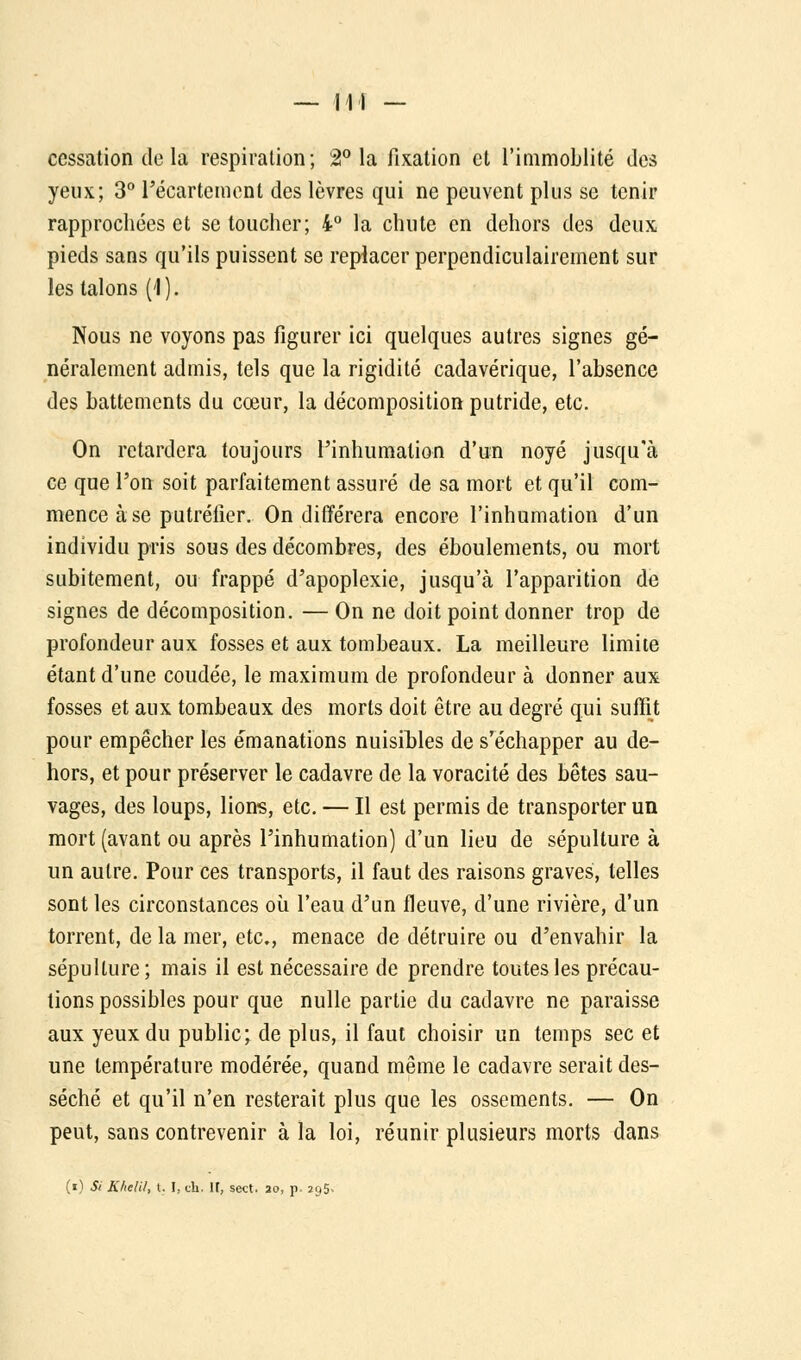 cessation (le la respiration; 2° la fixation et l'immoblité des yeux; 3° l'écartement des lèvres qui ne peuvent plus se tenir rapprochées et se toucher; 4° la chute en dehors des deux pieds sans qu'ils puissent se replacer perpendiculairement sur les talons (1). Nous ne voyons pas figurer ici quelques autres signes gé- néralement admis, tels que la rigidité cadavérique, l'absence des battements du cœur, la décomposition putride, etc. On retardera toujours l'inhumation d'un noyé jusqu'à ce que l'on soit parfaitement assuré de sa mort et qu'il com- mence à se putréfier. On différera encore l'inhumation d'un individu pris sous des décombres, des éboulements, ou mort subitement, ou frappé d'apoplexie, jusqu'à l'apparition de signes de décomposition. — On ne doit point donner trop de profondeur aux fosses et aux tombeaux. La meilleure limite étant d'une coudée, le maximum de profondeur à donner aux fosses et aux tombeaux des morts doit être au degré qui suffit pour empêcher les émanations nuisibles de s'échapper au de- hors, et pour préserver le cadavre de la voracité des bêtes sau- vages, des loups, lions, etc. — Il est permis de transporter un mort (avant ou après l'inhumation) d'un lieu de sépulture à un autre. Pour ces transports, il faut des raisons graves, telles sont les circonstances où l'eau d'un fleuve, d'une rivière, d'un torrent, de la mer, etc., menace de détruire ou d'envahir la sépulture; mais il est nécessaire de prendre toutes les précau- tions possibles pour que nulle partie du cadavre ne paraisse aux yeux du public; de plus, il faut choisir un temps sec et une température modérée, quand même le cadavre serait des- séché et qu'il n'en resterait plus que les ossements. — On peut, sans contrevenir à la loi, réunir plusieurs morts dans (i) Si K/ielil, t. !.. ch. IF, sect. 20, p, 2u5