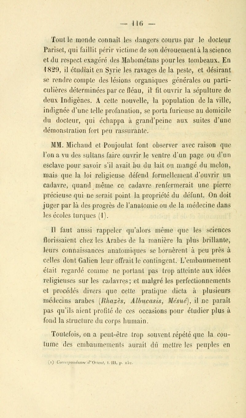 — 116 — Tout le monde connaît les dangers courus par le docteur Pariset, qui faillit périr victime de son dévouement à la science et du respect exagéré des Mahométans pour les tombeaux. En 1829, il étudiait en Syrie les ravages de la peste, et désirant se rendre compte des lésions organiques générales ou parti- culières déterminées par ce fléau, il fil ouvrir la sépulture de deux Indigènes. A cette nouvelle, la population de la ville, indignée d'une telle profanation, se porta furieuse au domicile du docteur, qui échappa à grand'peine aux suites d'une démonstration fort peu rassurante. MM. Michaud et Poujoulat font observer avec raison que l'on a vu des sultans faire ouvrir le ventre d'un page ou d'un esclave pour savoir s'il avait bu du lait ou mangé du melon, mais que la loi religieuse défend formellement d'ouvrir un cadavre, quand même ce cadavre renfermerait une pierre précieuse qui ne serait point la propriété du défunt. On doit juger par là des progrès de l'anatomie ou de la médecine dans les écoles turques (1). Il faut aussi rappeler qu'alors même que les sciences ilorissaient chez les Arabes de la manière la plus brillante, leurs connaissances anatomiques se bornèrent à peu près à celles dont Galien leur offrait le contingent. L'embaumement était regardé comme ne portant pas trop atteinte aux idées religieuses sur les cadavres; et malgré les perfectionnements et procédés divers que cette pratique dicta à plusieurs médecins arabes [Rhazès, Albucasis, Mésué), il ne paraît pas qu'ils aient profité de ces occasions pour étudier plus à fond la structure du corps humain. Toutefois, on a peut-être trop souvent répété que la cou- tume des embaumements aurait dû mettre les peuples en