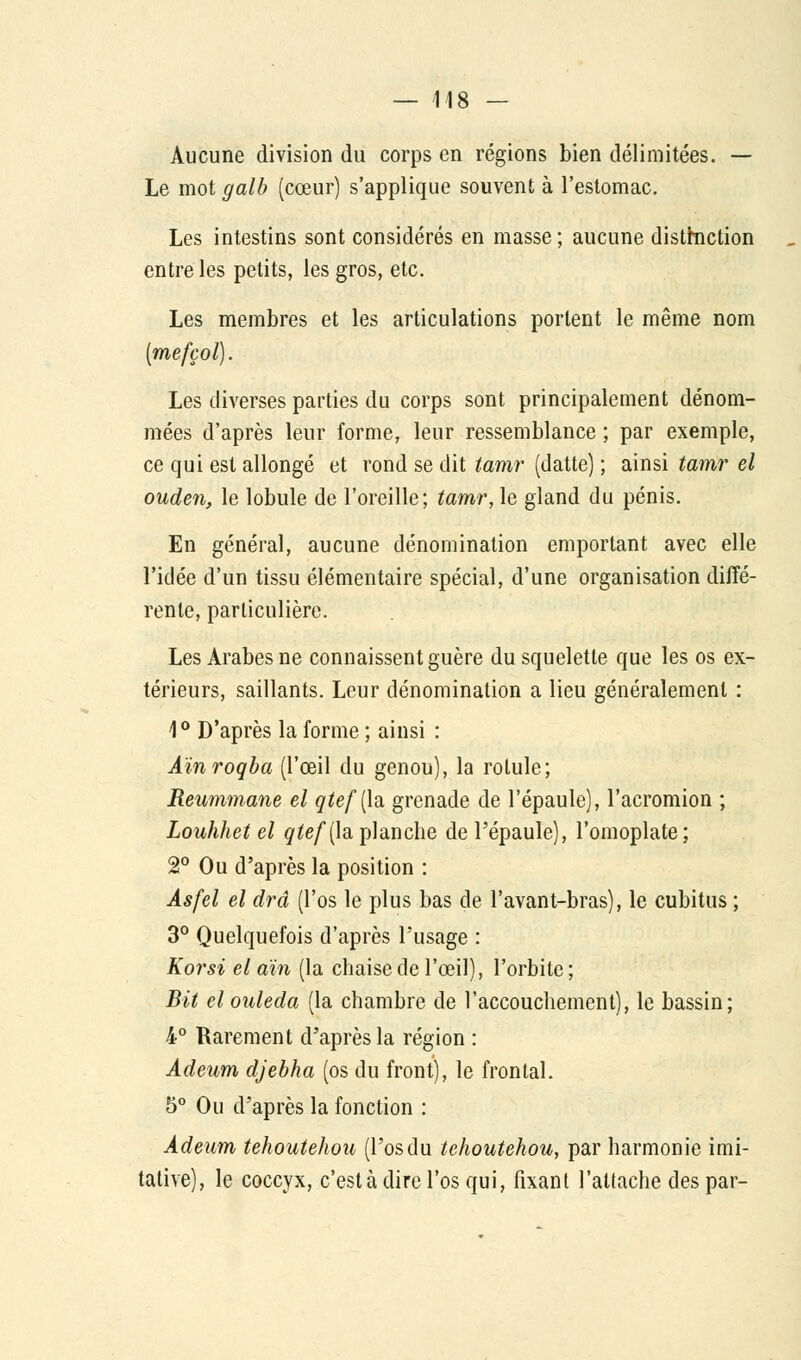 Aucune division du corps en régions bien délimitées. — Le mot galb (cœur) s'applique souvent à l'estomac. Les intestins sont considérés en masse ; aucune distinction entre les petits, les gros, etc. Les membres et les articulations portent le même nom (mefçol). Les diverses parties du corps sont principalement dénom- mées d'après leur forme, leur ressemblance ; par exemple, ce qui est allongé et rond se dit tamr (datte) ; ainsi tamr el ouden, le lobule de l'oreille; tamr, le gland du pénis. En général, aucune dénomination emportant avec elle l'idée d'un tissu élémentaire spécial, d'une organisation diffé- rente, particulière. Les Arabes ne connaissent guère du squelette que les os ex- térieurs, saillants. Leur dénomination a lieu généralement : 1° D'après la forme ; ainsi : Aïnroqba (l'œil du genou), la rotule; Reummane el qtef(h grenade de l'épaule), l'acromion ; Louhhet el qtef{h planche de l'épaule), l'omoplate; 2° Ou d'après la position : Asfel el drâ (l'os le plus bas de l'avant-bras), le cubitus ; 3° Quelquefois d'après l'usage : Korsi el aïn (la chaise de l'œil), l'orbite; Bit el ouleda (la chambre de l'accouchement), le bassin; 4° Rarement d'après la région : Adeum djebha (os du front), le frontal. 5° Ou d'après la fonction : Adeum tehoutehou (l'osdu tehoutehou, par harmonie inci- tative), le coccyx, c'est à dire l'os qui, fixant l'attache des par-