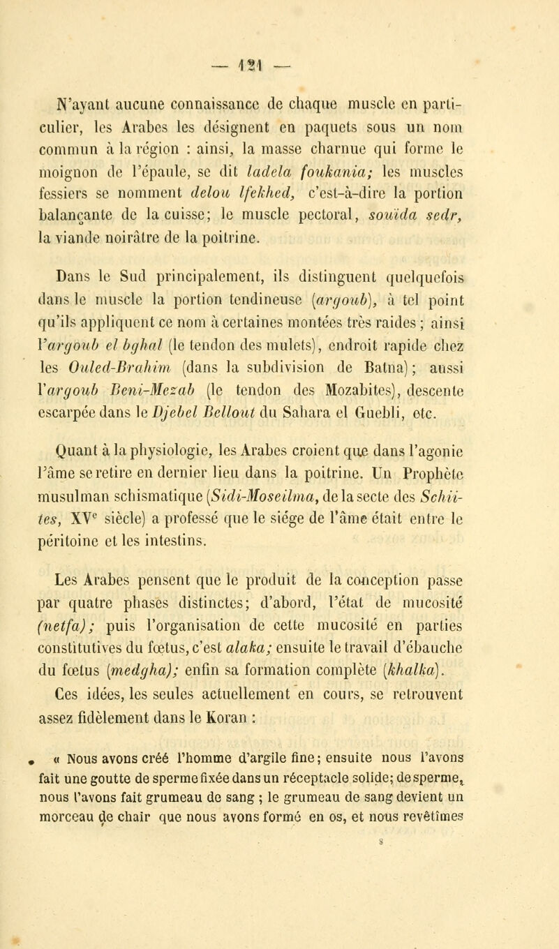 N'ayant aucune connaissance de chaque muscle en parti- culier, les Arabes les désignent en paquets sous un nom commun à la région : ainsi, la masse charnue qui forme le moignon de l'épaule, se dit ladela foukania; les muscles fessiers se nomment delou Ifekhed, c'est-à-dire la portion balançante de la cuisse; le muscle pectoral, souida sedr, la viande noirâtre de la poitrine. Dans le Sud principalement, ils distinguent quelquefois dans le muscle la portion tendineuse (argoub), à tel point qu'ils appliquent ce nom à certaines montées très raides ; ainsi Yargoub el bghal (le tendon des mulets), endroit rapide chez les Ouled-Brahim (dans la subdivision de Batna) ; aussi Yargoub Beni-Mezab (le tendon des Mozabites), descente escarpée dans le Djebel Bellout du Sahara el Guebli, etc. Quant à la physiologie, les Arabes croient que dans l'agonie Tâme se retire en dernier lieu dans la poitrine. Un Prophète musulman schismatique [Sidi-Moseilma, de la secte des Schii- tes, XVe siècle) a professé que le siège de l'âme était entre le péritoine et les intestins. Les Arabes pensent que le produit de la conception passe par quatre phases distinctes; d'abord, l'état de mucosité (netfa) ; puis l'organisation de cette mucosité en parties constitutives du foetus, c'est alaha; ensuite le travail d'ébauche du fœtus [medgha); enfin sa formation complète [khalka). Ces idées, les seules actuellement en cours, se retrouvent assez fidèlement dans le Koran : , « Nous avons créé l'homme d'argile fine; ensuite nous l'avons fait une goutte de sperme fixée dans un réceptacle solide; de sperme, nous l'avons fait grumeau de sang ; le grumeau de sang devient un morceau de chair que nous ayons formé en os, et nous revêtîmes