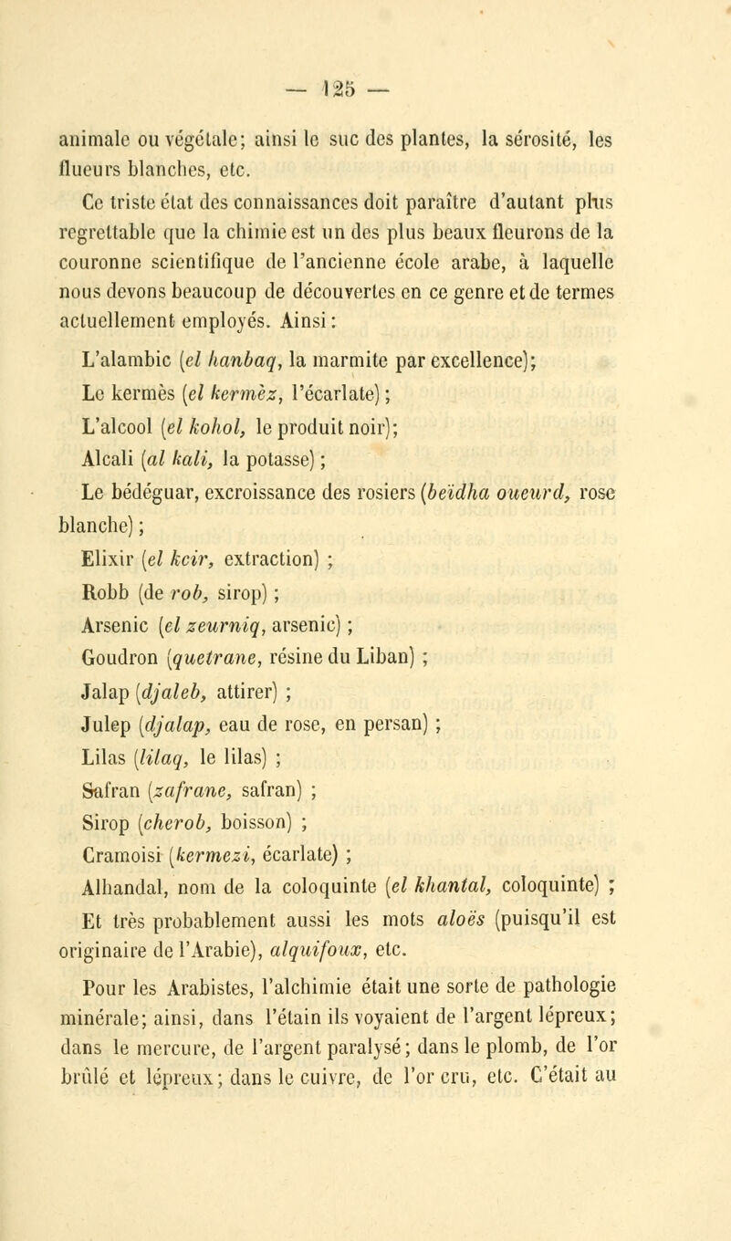 animale ou végétale; ainsi le suc des plantes, la sérosité, les flueurs blanches, etc. Ce triste état des connaissances doit paraître d'autant plus regrettable que la chimie est un des plus beaux fleurons de la couronne scientifique de l'ancienne école arabe, à laquelle nous devons beaucoup de découvertes en ce genre et de termes actuellement employés. Ainsi : L'alambic [el hanbaq, la marmite par excellence); Le kermès [el kermèz, l'écarlate) ; L'alcool [el kohol, le produit noir); Alcali [al kali, la potasse) ; Le bédéguar, excroissance des rosiers [beïdha oueurd, rose blanche) ; Elixir [el kcir, extraction) ; Robb (de rob, sirop) ; Arsenic [el zeurniq, arsenic) ; Goudron [quetrane, résine du Liban) ; Jalap [djaleb, attirer) ; Julep [djalap, eau de rose, en persan) ; Lilas [lilaq, le lilas) ; Safran [zafrane, safran) ; Sirop [cherob, boisson) ; Cramoisi [kermezi, écarlate) ; Alhandal, nom de la coloquinte [el khanial, coloquinte) ; Et très probablement aussi les mots aloës (puisqu'il est originaire de l'Arabie), alquifoux, etc. Pour les Arabistes, l'alchimie était une sorte de pathologie minérale; ainsi, dans l'élain ils voyaient de l'argent lépreux; dans le mercure, de l'argent paralysé; dans le plomb, de l'or brûlé et lépreux; dans le cuivre, de l'or cru, etc. C'était au
