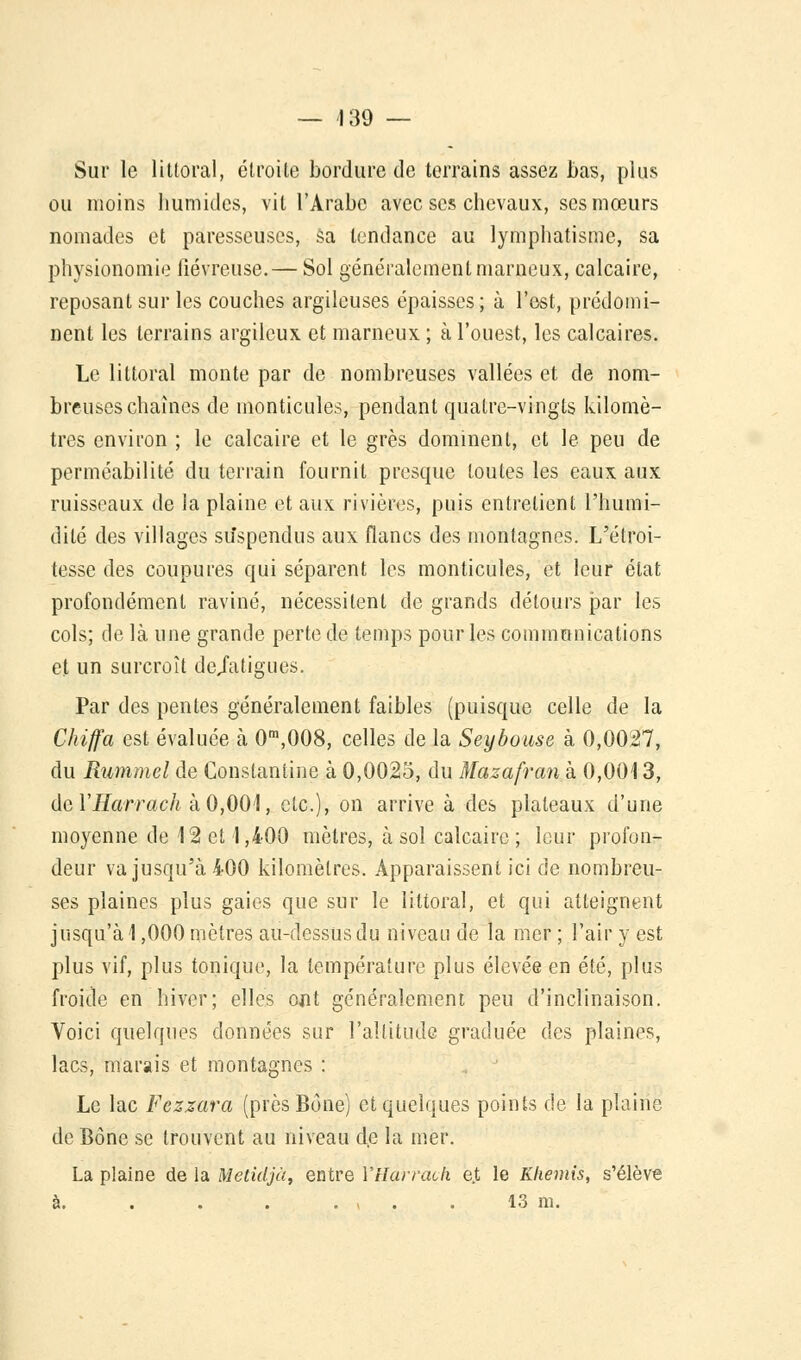 — 139 — Sur le littoral, étroite bordure de terrains assez bas, plus ou moins humides, vit l'Arabe avec ses chevaux, ses mœurs nomades et paresseuses, sa tendance au lymphatisme, sa physionomie fiévreuse.— Sol généralement marneux, calcaire, reposant sur les couches argileuses épaisses; à l'est, prédomi- nent les terrains argileux et marneux ; à l'ouest, les calcaires. Le littoral monte par de nombreuses vallées et de nom- breuses chaînes de monticules, pendant quatre-vingts kilomè- tres environ ; le calcaire et le grès dominent, et le peu de perméabilité du terrain fournit presque toutes les eaux aux ruisseaux de la plaine et aux rivières, puis entretient l'humi- dité des villages suspendus aux flancs des montagnes. L'élroi- tesse des coupures qui séparent les monticules, et leur état profondément raviné, nécessitent de grands détours par les cols; de là une grande perte de temps pour les communications et un surcroît dejatigues. Par des pentes généralement faibles (puisque celle de la Chiffa est évaluée à 0m,008, celles de la Seybouse à 0,0027, du Rummel de Conslanline à 0,0023, du Mazafrank 0,0013, dQÏHarrach à0,001, etc.), on arrive à des plateaux d'une moyenne de 12 et 1,400 mètres, à sol calcaire ; leur profon- deur va jusqu'à 400 kilomètres. Apparaissent ici de nombreu- ses plaines plus gaies que sur le littoral, et qui atteignent jusqu'à 1,000 mètres au-dessus du niveau de la mer ; l'air y est plus vif, plus tonique, la température plus élevée en été, plus froide en hiver; elles ont généralement peu d'inclinaison. Voici quelques données sur l'altitude graduée des plaines, lacs, marais et montagnes : Le lac Fezzara (prèsBone) et quelques points de la plaine de Bône se trouvent au niveau de la mer. La plaine de la Metidjà, entre VHarracli e.t le Khemis, s'élève